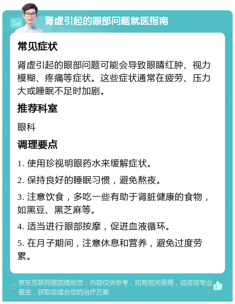 肾虚引起的眼部问题就医指南 常见症状 肾虚引起的眼部问题可能会导致眼睛红肿、视力模糊、疼痛等症状。这些症状通常在疲劳、压力大或睡眠不足时加剧。 推荐科室 眼科 调理要点 1. 使用珍视明眼药水来缓解症状。 2. 保持良好的睡眠习惯，避免熬夜。 3. 注意饮食，多吃一些有助于肾脏健康的食物，如黑豆、黑芝麻等。 4. 适当进行眼部按摩，促进血液循环。 5. 在月子期间，注意休息和营养，避免过度劳累。