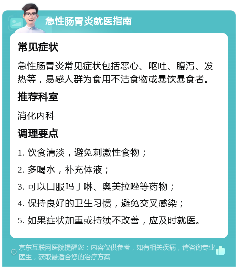 急性肠胃炎就医指南 常见症状 急性肠胃炎常见症状包括恶心、呕吐、腹泻、发热等，易感人群为食用不洁食物或暴饮暴食者。 推荐科室 消化内科 调理要点 1. 饮食清淡，避免刺激性食物； 2. 多喝水，补充体液； 3. 可以口服吗丁啉、奥美拉唑等药物； 4. 保持良好的卫生习惯，避免交叉感染； 5. 如果症状加重或持续不改善，应及时就医。