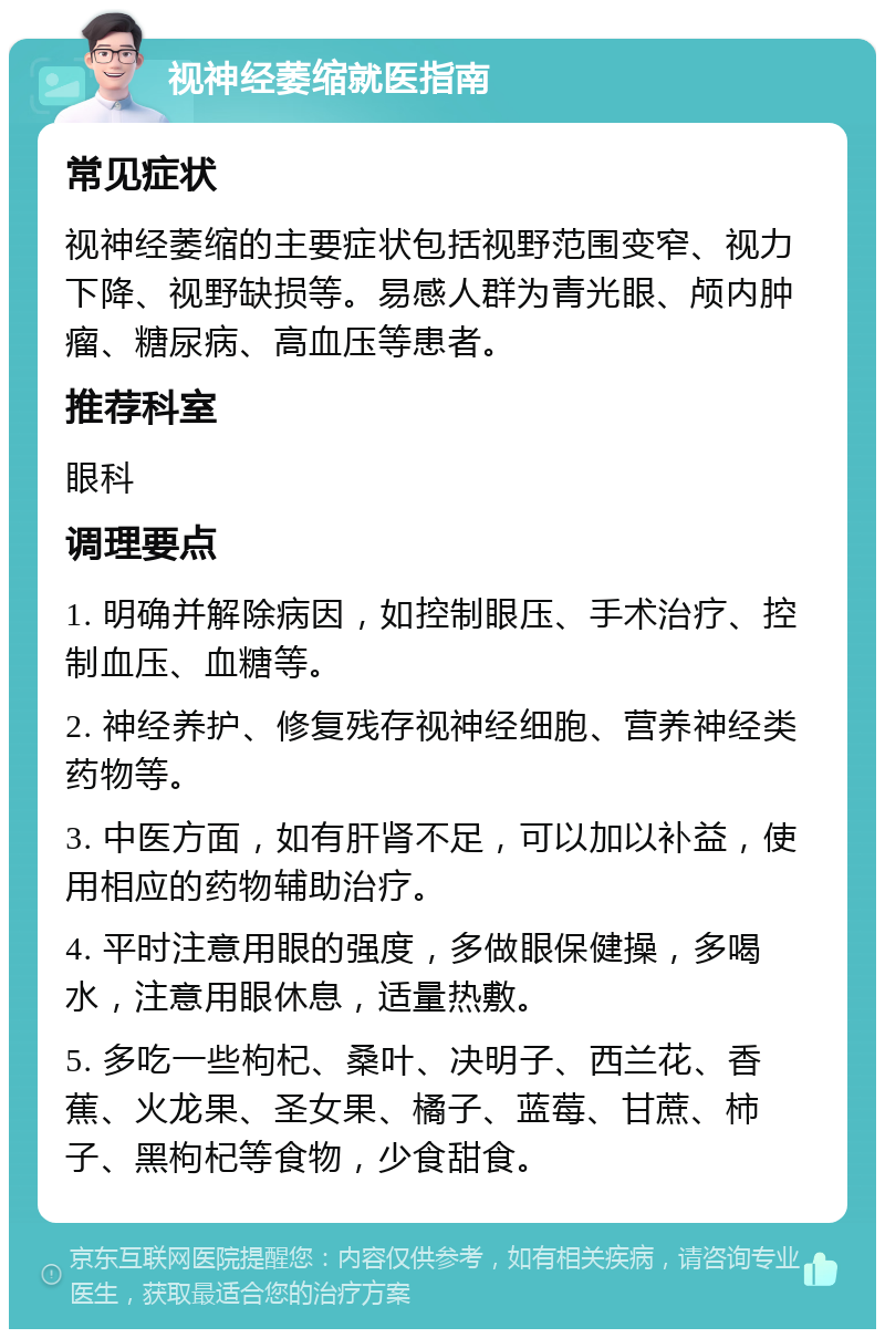 视神经萎缩就医指南 常见症状 视神经萎缩的主要症状包括视野范围变窄、视力下降、视野缺损等。易感人群为青光眼、颅内肿瘤、糖尿病、高血压等患者。 推荐科室 眼科 调理要点 1. 明确并解除病因，如控制眼压、手术治疗、控制血压、血糖等。 2. 神经养护、修复残存视神经细胞、营养神经类药物等。 3. 中医方面，如有肝肾不足，可以加以补益，使用相应的药物辅助治疗。 4. 平时注意用眼的强度，多做眼保健操，多喝水，注意用眼休息，适量热敷。 5. 多吃一些枸杞、桑叶、决明子、西兰花、香蕉、火龙果、圣女果、橘子、蓝莓、甘蔗、柿子、黑枸杞等食物，少食甜食。