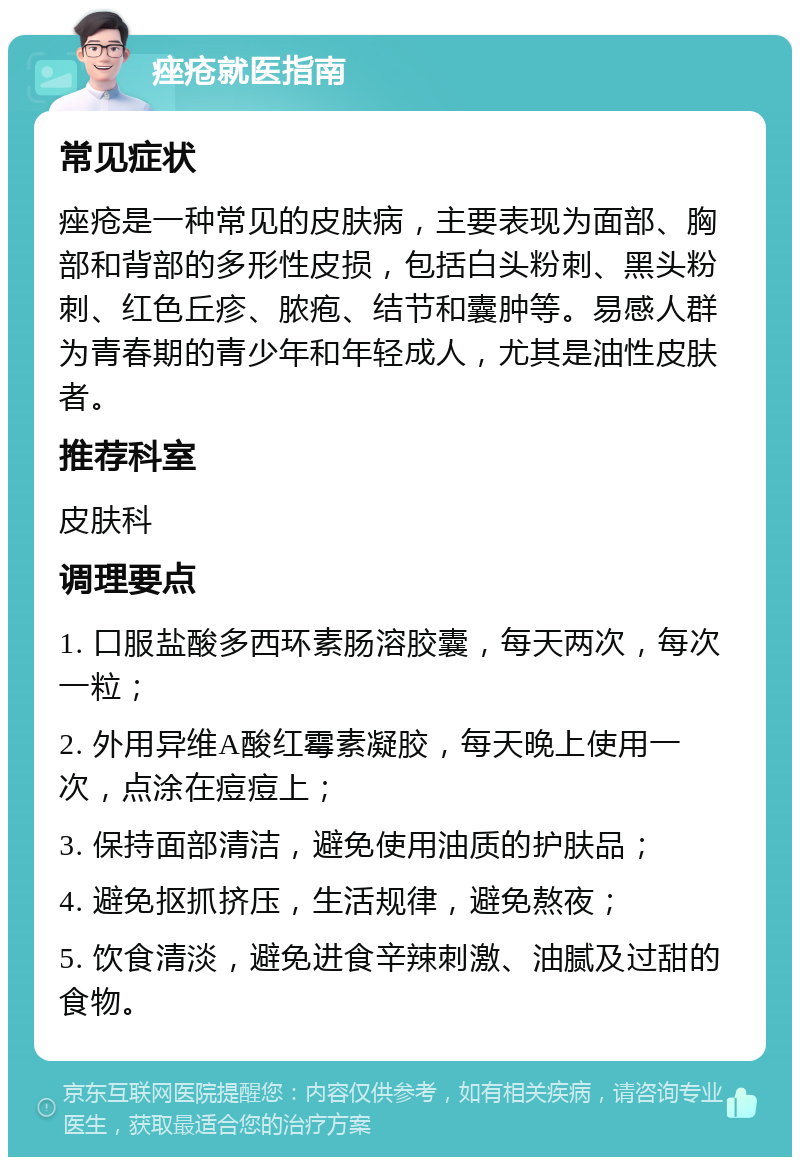 痤疮就医指南 常见症状 痤疮是一种常见的皮肤病，主要表现为面部、胸部和背部的多形性皮损，包括白头粉刺、黑头粉刺、红色丘疹、脓疱、结节和囊肿等。易感人群为青春期的青少年和年轻成人，尤其是油性皮肤者。 推荐科室 皮肤科 调理要点 1. 口服盐酸多西环素肠溶胶囊，每天两次，每次一粒； 2. 外用异维A酸红霉素凝胶，每天晚上使用一次，点涂在痘痘上； 3. 保持面部清洁，避免使用油质的护肤品； 4. 避免抠抓挤压，生活规律，避免熬夜； 5. 饮食清淡，避免进食辛辣刺激、油腻及过甜的食物。