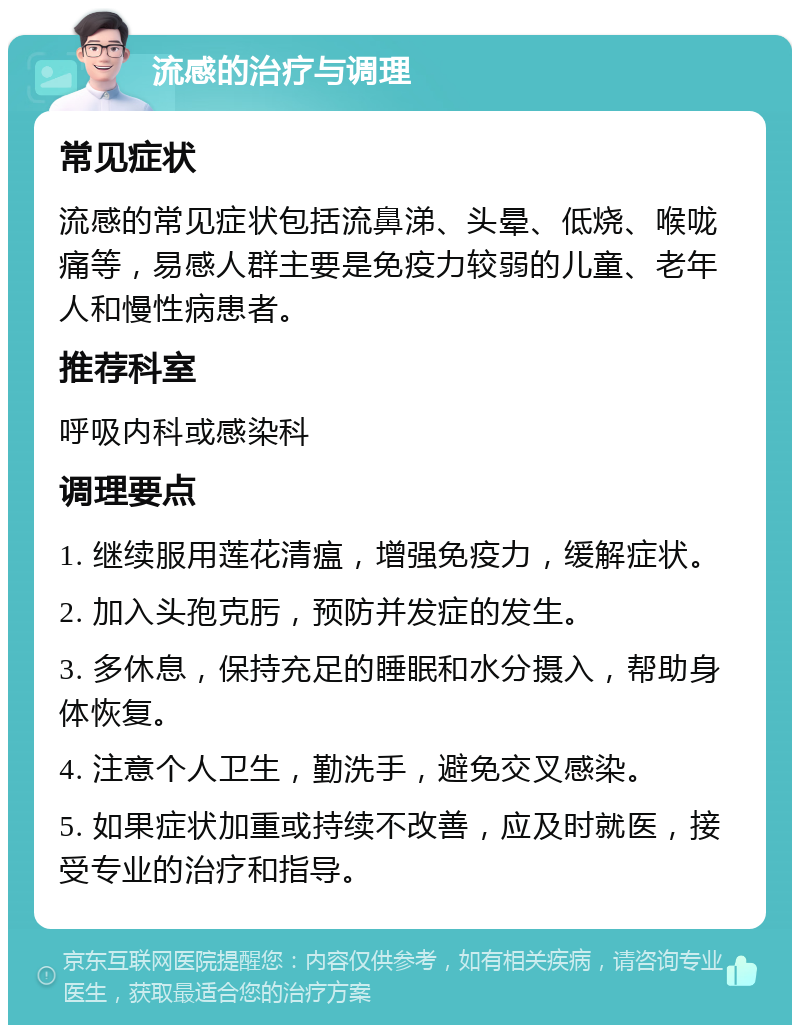 流感的治疗与调理 常见症状 流感的常见症状包括流鼻涕、头晕、低烧、喉咙痛等，易感人群主要是免疫力较弱的儿童、老年人和慢性病患者。 推荐科室 呼吸内科或感染科 调理要点 1. 继续服用莲花清瘟，增强免疫力，缓解症状。 2. 加入头孢克肟，预防并发症的发生。 3. 多休息，保持充足的睡眠和水分摄入，帮助身体恢复。 4. 注意个人卫生，勤洗手，避免交叉感染。 5. 如果症状加重或持续不改善，应及时就医，接受专业的治疗和指导。