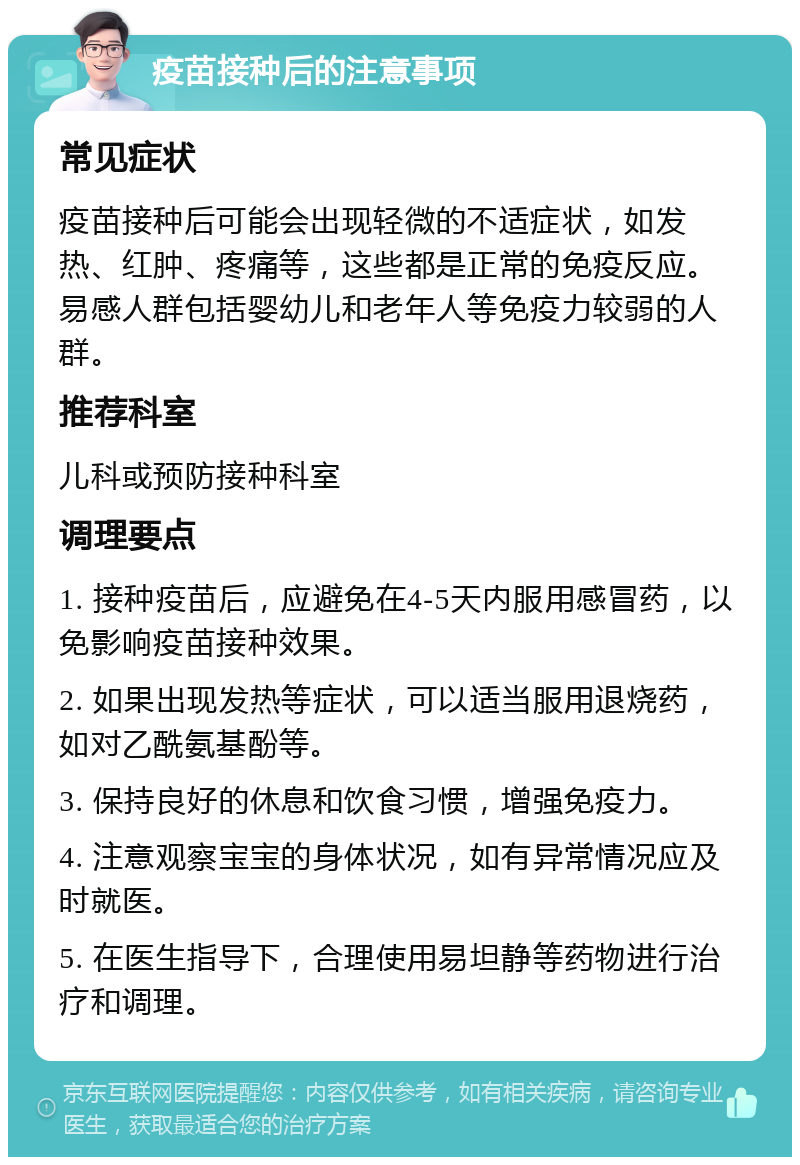 疫苗接种后的注意事项 常见症状 疫苗接种后可能会出现轻微的不适症状，如发热、红肿、疼痛等，这些都是正常的免疫反应。易感人群包括婴幼儿和老年人等免疫力较弱的人群。 推荐科室 儿科或预防接种科室 调理要点 1. 接种疫苗后，应避免在4-5天内服用感冒药，以免影响疫苗接种效果。 2. 如果出现发热等症状，可以适当服用退烧药，如对乙酰氨基酚等。 3. 保持良好的休息和饮食习惯，增强免疫力。 4. 注意观察宝宝的身体状况，如有异常情况应及时就医。 5. 在医生指导下，合理使用易坦静等药物进行治疗和调理。