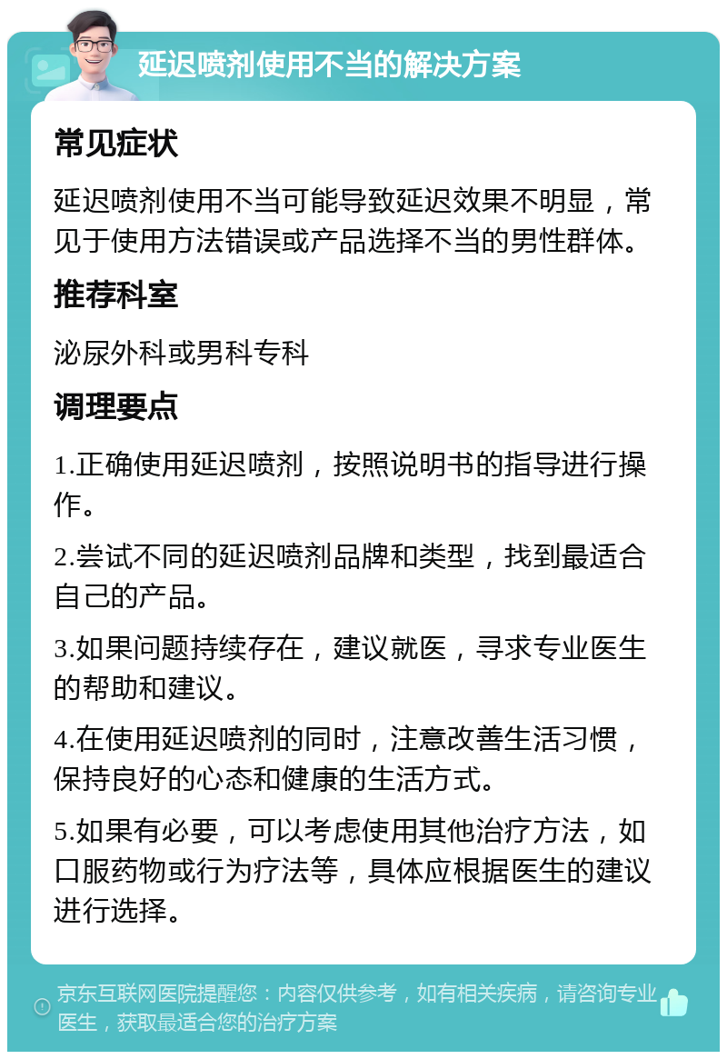 延迟喷剂使用不当的解决方案 常见症状 延迟喷剂使用不当可能导致延迟效果不明显，常见于使用方法错误或产品选择不当的男性群体。 推荐科室 泌尿外科或男科专科 调理要点 1.正确使用延迟喷剂，按照说明书的指导进行操作。 2.尝试不同的延迟喷剂品牌和类型，找到最适合自己的产品。 3.如果问题持续存在，建议就医，寻求专业医生的帮助和建议。 4.在使用延迟喷剂的同时，注意改善生活习惯，保持良好的心态和健康的生活方式。 5.如果有必要，可以考虑使用其他治疗方法，如口服药物或行为疗法等，具体应根据医生的建议进行选择。