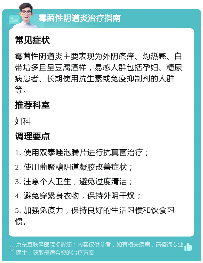 霉菌性阴道炎治疗指南 常见症状 霉菌性阴道炎主要表现为外阴瘙痒、灼热感、白带增多且呈豆腐渣样，易感人群包括孕妇、糖尿病患者、长期使用抗生素或免疫抑制剂的人群等。 推荐科室 妇科 调理要点 1. 使用双泰唑泡腾片进行抗真菌治疗； 2. 使用葡聚糖阴道凝胶改善症状； 3. 注意个人卫生，避免过度清洁； 4. 避免穿紧身衣物，保持外阴干燥； 5. 加强免疫力，保持良好的生活习惯和饮食习惯。