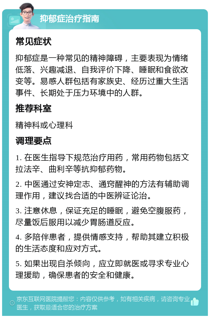 抑郁症治疗指南 常见症状 抑郁症是一种常见的精神障碍，主要表现为情绪低落、兴趣减退、自我评价下降、睡眠和食欲改变等。易感人群包括有家族史、经历过重大生活事件、长期处于压力环境中的人群。 推荐科室 精神科或心理科 调理要点 1. 在医生指导下规范治疗用药，常用药物包括文拉法辛、曲利辛等抗抑郁药物。 2. 中医通过安神定志、通窍醒神的方法有辅助调理作用，建议找合适的中医辨证论治。 3. 注意休息，保证充足的睡眠，避免空腹服药，尽量饭后服用以减少胃肠道反应。 4. 多陪伴患者，提供情感支持，帮助其建立积极的生活态度和应对方式。 5. 如果出现自杀倾向，应立即就医或寻求专业心理援助，确保患者的安全和健康。