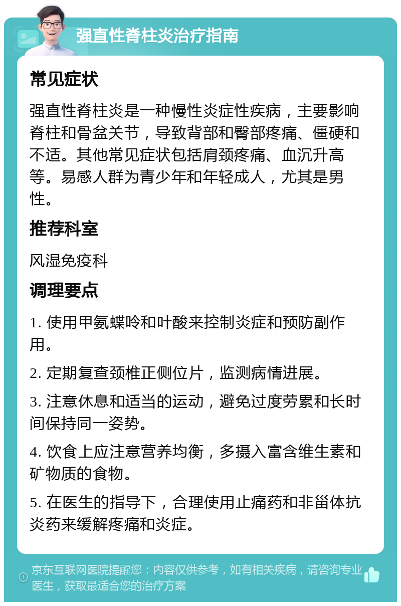 强直性脊柱炎治疗指南 常见症状 强直性脊柱炎是一种慢性炎症性疾病，主要影响脊柱和骨盆关节，导致背部和臀部疼痛、僵硬和不适。其他常见症状包括肩颈疼痛、血沉升高等。易感人群为青少年和年轻成人，尤其是男性。 推荐科室 风湿免疫科 调理要点 1. 使用甲氨蝶呤和叶酸来控制炎症和预防副作用。 2. 定期复查颈椎正侧位片，监测病情进展。 3. 注意休息和适当的运动，避免过度劳累和长时间保持同一姿势。 4. 饮食上应注意营养均衡，多摄入富含维生素和矿物质的食物。 5. 在医生的指导下，合理使用止痛药和非甾体抗炎药来缓解疼痛和炎症。