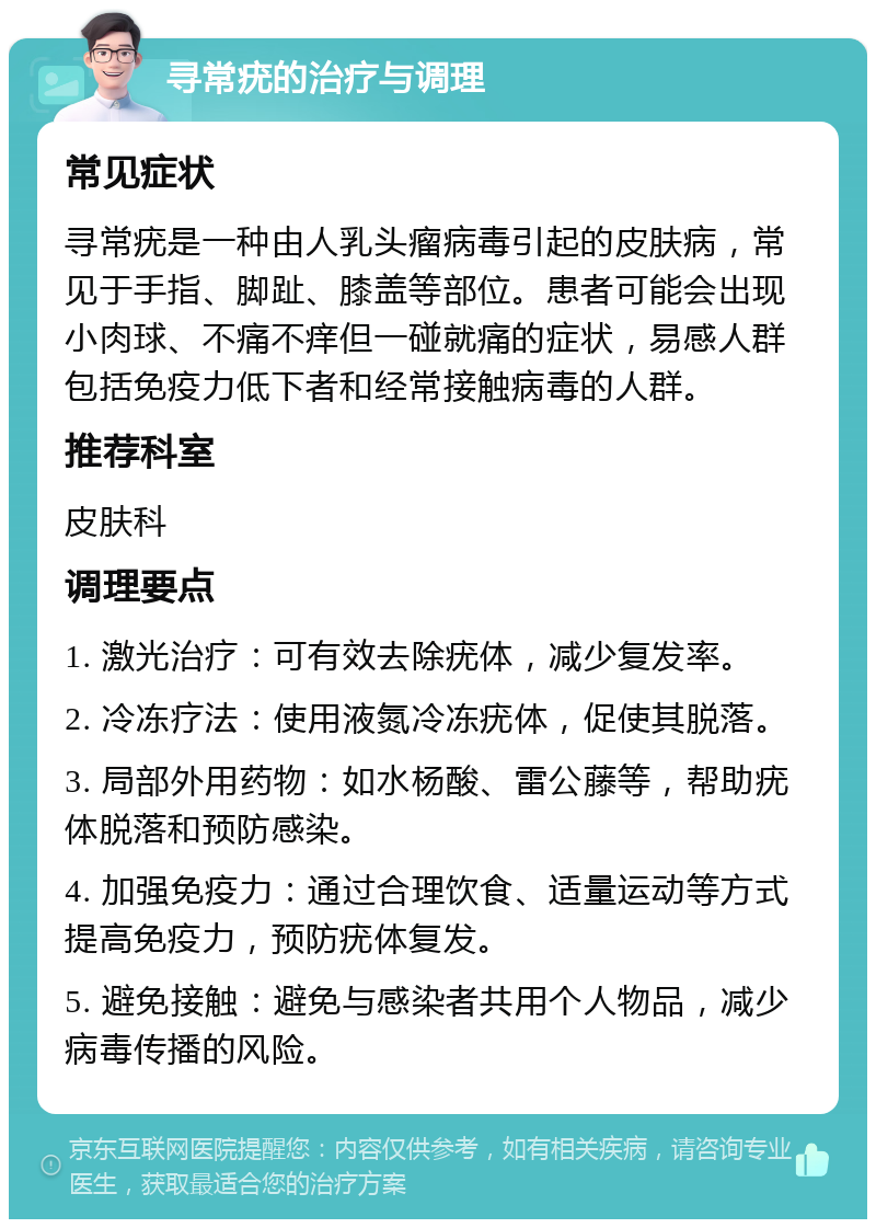 寻常疣的治疗与调理 常见症状 寻常疣是一种由人乳头瘤病毒引起的皮肤病，常见于手指、脚趾、膝盖等部位。患者可能会出现小肉球、不痛不痒但一碰就痛的症状，易感人群包括免疫力低下者和经常接触病毒的人群。 推荐科室 皮肤科 调理要点 1. 激光治疗：可有效去除疣体，减少复发率。 2. 冷冻疗法：使用液氮冷冻疣体，促使其脱落。 3. 局部外用药物：如水杨酸、雷公藤等，帮助疣体脱落和预防感染。 4. 加强免疫力：通过合理饮食、适量运动等方式提高免疫力，预防疣体复发。 5. 避免接触：避免与感染者共用个人物品，减少病毒传播的风险。