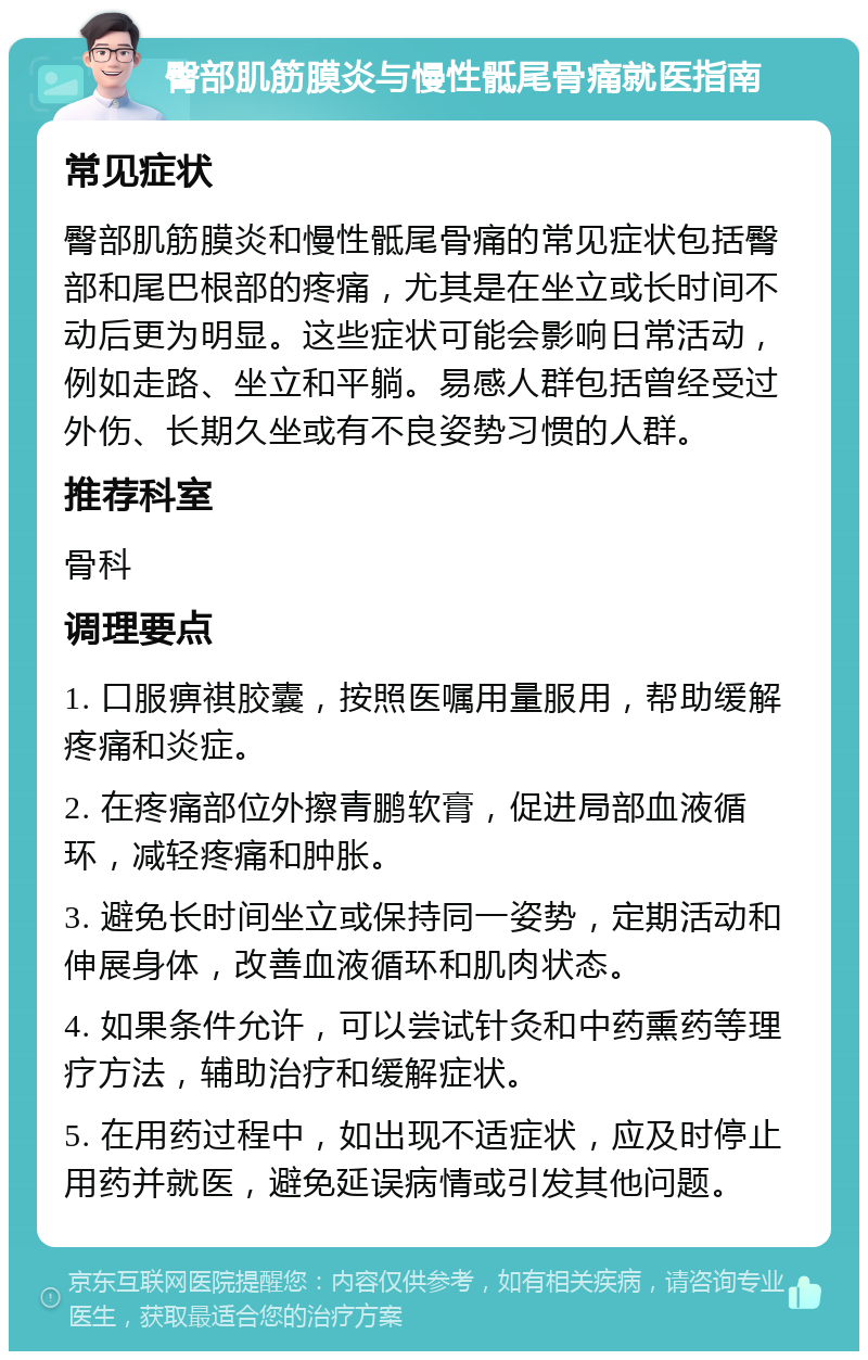 臀部肌筋膜炎与慢性骶尾骨痛就医指南 常见症状 臀部肌筋膜炎和慢性骶尾骨痛的常见症状包括臀部和尾巴根部的疼痛，尤其是在坐立或长时间不动后更为明显。这些症状可能会影响日常活动，例如走路、坐立和平躺。易感人群包括曾经受过外伤、长期久坐或有不良姿势习惯的人群。 推荐科室 骨科 调理要点 1. 口服痹祺胶囊，按照医嘱用量服用，帮助缓解疼痛和炎症。 2. 在疼痛部位外擦青鹏软膏，促进局部血液循环，减轻疼痛和肿胀。 3. 避免长时间坐立或保持同一姿势，定期活动和伸展身体，改善血液循环和肌肉状态。 4. 如果条件允许，可以尝试针灸和中药熏药等理疗方法，辅助治疗和缓解症状。 5. 在用药过程中，如出现不适症状，应及时停止用药并就医，避免延误病情或引发其他问题。