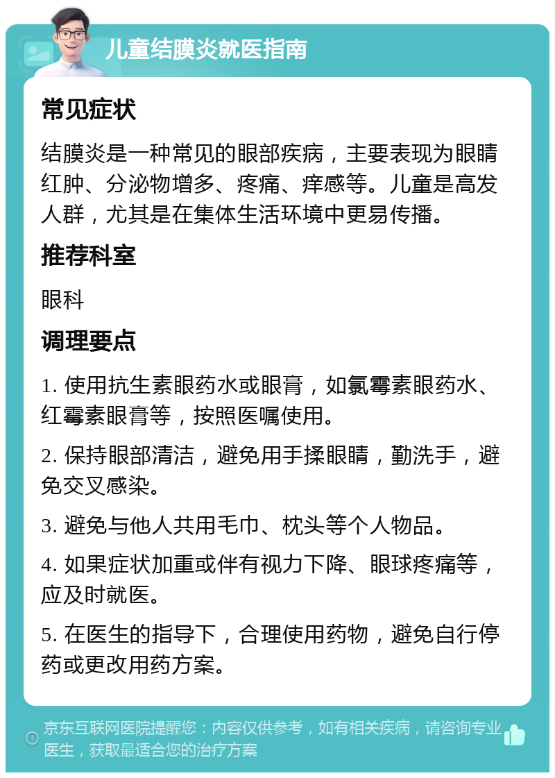 儿童结膜炎就医指南 常见症状 结膜炎是一种常见的眼部疾病，主要表现为眼睛红肿、分泌物增多、疼痛、痒感等。儿童是高发人群，尤其是在集体生活环境中更易传播。 推荐科室 眼科 调理要点 1. 使用抗生素眼药水或眼膏，如氯霉素眼药水、红霉素眼膏等，按照医嘱使用。 2. 保持眼部清洁，避免用手揉眼睛，勤洗手，避免交叉感染。 3. 避免与他人共用毛巾、枕头等个人物品。 4. 如果症状加重或伴有视力下降、眼球疼痛等，应及时就医。 5. 在医生的指导下，合理使用药物，避免自行停药或更改用药方案。