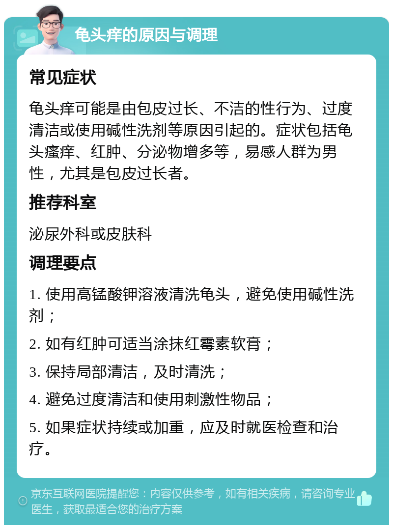 龟头痒的原因与调理 常见症状 龟头痒可能是由包皮过长、不洁的性行为、过度清洁或使用碱性洗剂等原因引起的。症状包括龟头瘙痒、红肿、分泌物增多等，易感人群为男性，尤其是包皮过长者。 推荐科室 泌尿外科或皮肤科 调理要点 1. 使用高锰酸钾溶液清洗龟头，避免使用碱性洗剂； 2. 如有红肿可适当涂抹红霉素软膏； 3. 保持局部清洁，及时清洗； 4. 避免过度清洁和使用刺激性物品； 5. 如果症状持续或加重，应及时就医检查和治疗。