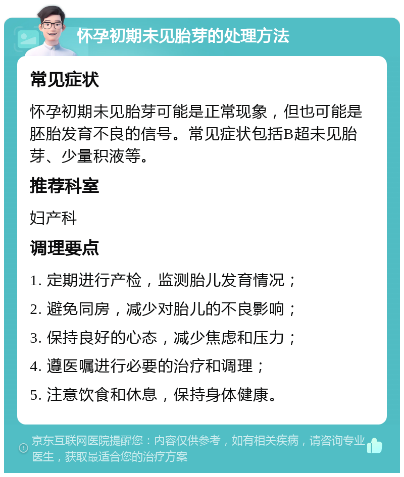 怀孕初期未见胎芽的处理方法 常见症状 怀孕初期未见胎芽可能是正常现象，但也可能是胚胎发育不良的信号。常见症状包括B超未见胎芽、少量积液等。 推荐科室 妇产科 调理要点 1. 定期进行产检，监测胎儿发育情况； 2. 避免同房，减少对胎儿的不良影响； 3. 保持良好的心态，减少焦虑和压力； 4. 遵医嘱进行必要的治疗和调理； 5. 注意饮食和休息，保持身体健康。