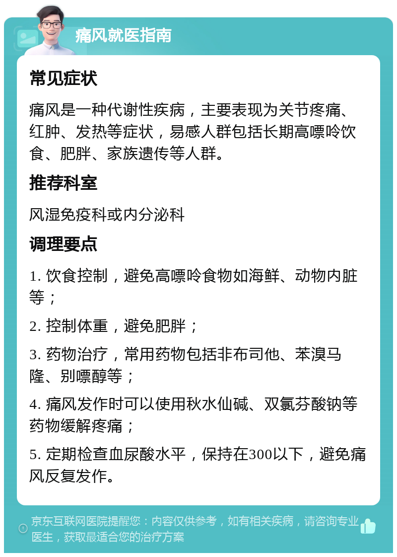 痛风就医指南 常见症状 痛风是一种代谢性疾病，主要表现为关节疼痛、红肿、发热等症状，易感人群包括长期高嘌呤饮食、肥胖、家族遗传等人群。 推荐科室 风湿免疫科或内分泌科 调理要点 1. 饮食控制，避免高嘌呤食物如海鲜、动物内脏等； 2. 控制体重，避免肥胖； 3. 药物治疗，常用药物包括非布司他、苯溴马隆、别嘌醇等； 4. 痛风发作时可以使用秋水仙碱、双氯芬酸钠等药物缓解疼痛； 5. 定期检查血尿酸水平，保持在300以下，避免痛风反复发作。