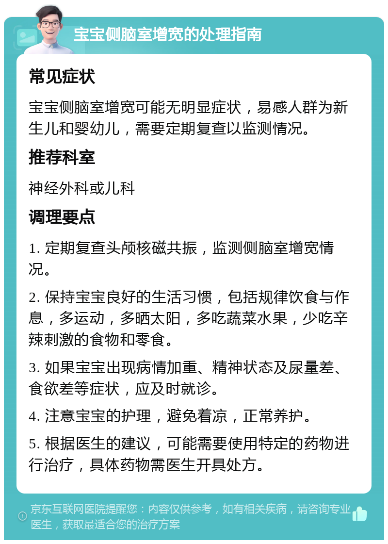 宝宝侧脑室增宽的处理指南 常见症状 宝宝侧脑室增宽可能无明显症状，易感人群为新生儿和婴幼儿，需要定期复查以监测情况。 推荐科室 神经外科或儿科 调理要点 1. 定期复查头颅核磁共振，监测侧脑室增宽情况。 2. 保持宝宝良好的生活习惯，包括规律饮食与作息，多运动，多晒太阳，多吃蔬菜水果，少吃辛辣刺激的食物和零食。 3. 如果宝宝出现病情加重、精神状态及尿量差、食欲差等症状，应及时就诊。 4. 注意宝宝的护理，避免着凉，正常养护。 5. 根据医生的建议，可能需要使用特定的药物进行治疗，具体药物需医生开具处方。