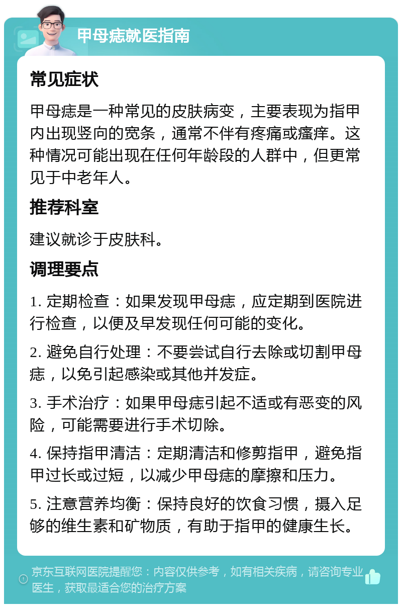 甲母痣就医指南 常见症状 甲母痣是一种常见的皮肤病变，主要表现为指甲内出现竖向的宽条，通常不伴有疼痛或瘙痒。这种情况可能出现在任何年龄段的人群中，但更常见于中老年人。 推荐科室 建议就诊于皮肤科。 调理要点 1. 定期检查：如果发现甲母痣，应定期到医院进行检查，以便及早发现任何可能的变化。 2. 避免自行处理：不要尝试自行去除或切割甲母痣，以免引起感染或其他并发症。 3. 手术治疗：如果甲母痣引起不适或有恶变的风险，可能需要进行手术切除。 4. 保持指甲清洁：定期清洁和修剪指甲，避免指甲过长或过短，以减少甲母痣的摩擦和压力。 5. 注意营养均衡：保持良好的饮食习惯，摄入足够的维生素和矿物质，有助于指甲的健康生长。