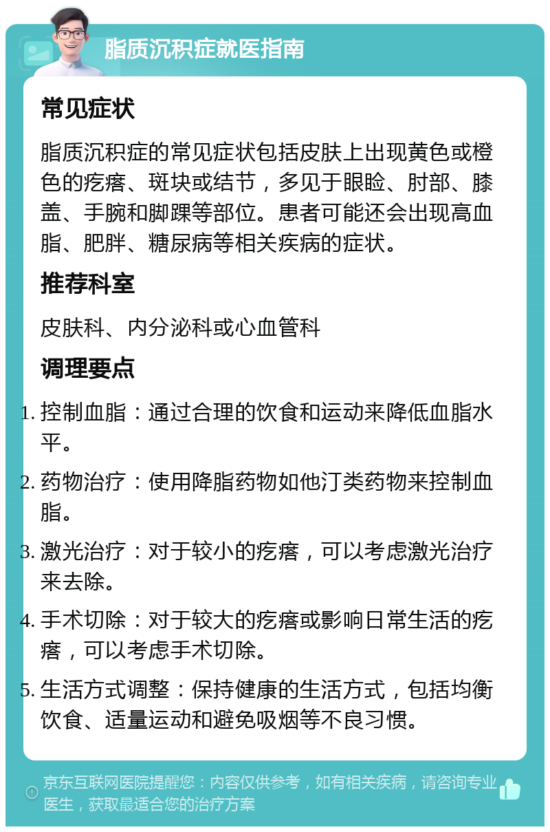 脂质沉积症就医指南 常见症状 脂质沉积症的常见症状包括皮肤上出现黄色或橙色的疙瘩、斑块或结节，多见于眼睑、肘部、膝盖、手腕和脚踝等部位。患者可能还会出现高血脂、肥胖、糖尿病等相关疾病的症状。 推荐科室 皮肤科、内分泌科或心血管科 调理要点 控制血脂：通过合理的饮食和运动来降低血脂水平。 药物治疗：使用降脂药物如他汀类药物来控制血脂。 激光治疗：对于较小的疙瘩，可以考虑激光治疗来去除。 手术切除：对于较大的疙瘩或影响日常生活的疙瘩，可以考虑手术切除。 生活方式调整：保持健康的生活方式，包括均衡饮食、适量运动和避免吸烟等不良习惯。