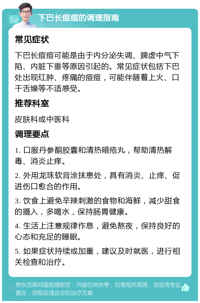 下巴长痘痘的调理指南 常见症状 下巴长痘痘可能是由于内分泌失调、脾虚中气下陷、内脏下垂等原因引起的。常见症状包括下巴处出现红肿、疼痛的痘痘，可能伴随着上火、口干舌燥等不适感受。 推荐科室 皮肤科或中医科 调理要点 1. 口服丹参酮胶囊和清热暗疮丸，帮助清热解毒、消炎止痒。 2. 外用龙珠软膏涂抹患处，具有消炎、止痒、促进伤口愈合的作用。 3. 饮食上避免辛辣刺激的食物和海鲜，减少甜食的摄入，多喝水，保持肠胃健康。 4. 生活上注意规律作息，避免熬夜，保持良好的心态和充足的睡眠。 5. 如果症状持续或加重，建议及时就医，进行相关检查和治疗。