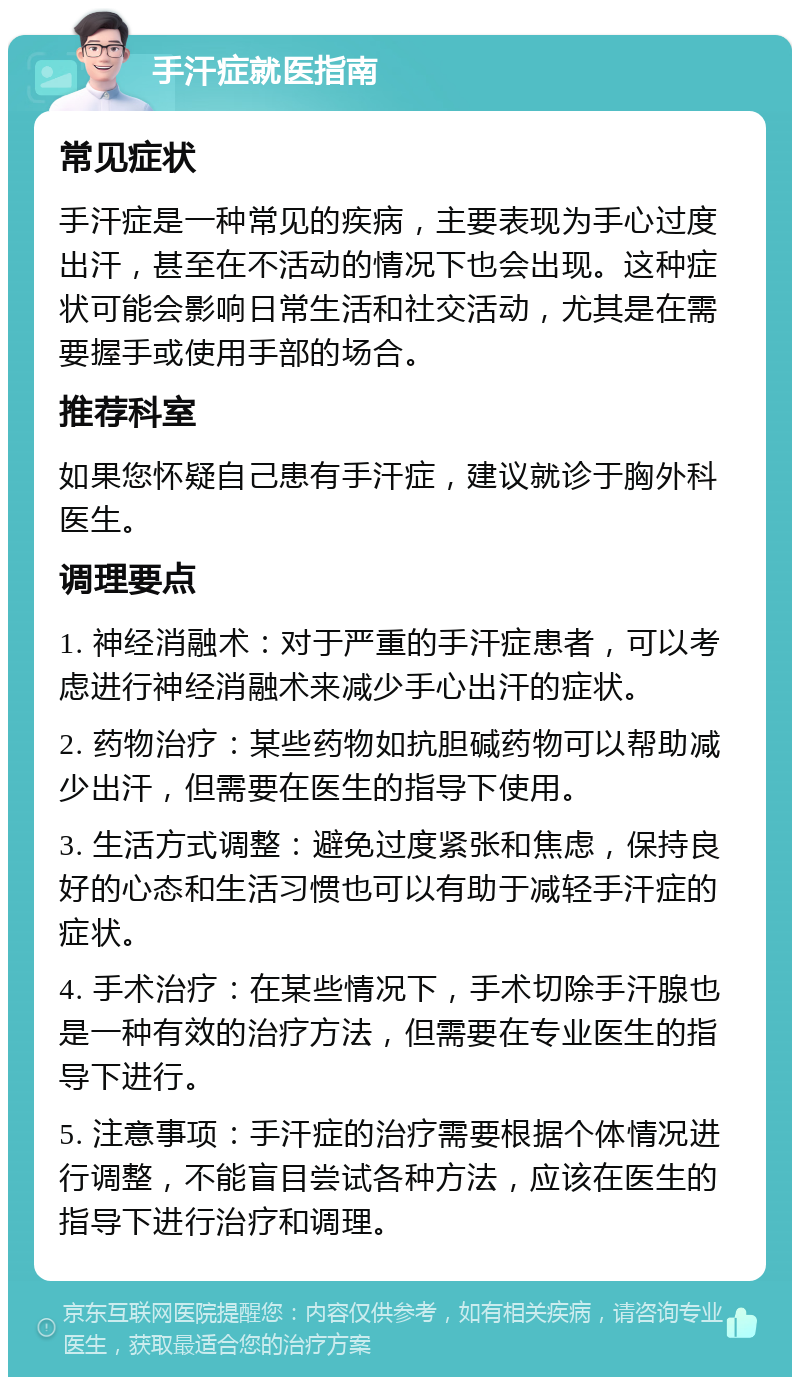 手汗症就医指南 常见症状 手汗症是一种常见的疾病，主要表现为手心过度出汗，甚至在不活动的情况下也会出现。这种症状可能会影响日常生活和社交活动，尤其是在需要握手或使用手部的场合。 推荐科室 如果您怀疑自己患有手汗症，建议就诊于胸外科医生。 调理要点 1. 神经消融术：对于严重的手汗症患者，可以考虑进行神经消融术来减少手心出汗的症状。 2. 药物治疗：某些药物如抗胆碱药物可以帮助减少出汗，但需要在医生的指导下使用。 3. 生活方式调整：避免过度紧张和焦虑，保持良好的心态和生活习惯也可以有助于减轻手汗症的症状。 4. 手术治疗：在某些情况下，手术切除手汗腺也是一种有效的治疗方法，但需要在专业医生的指导下进行。 5. 注意事项：手汗症的治疗需要根据个体情况进行调整，不能盲目尝试各种方法，应该在医生的指导下进行治疗和调理。