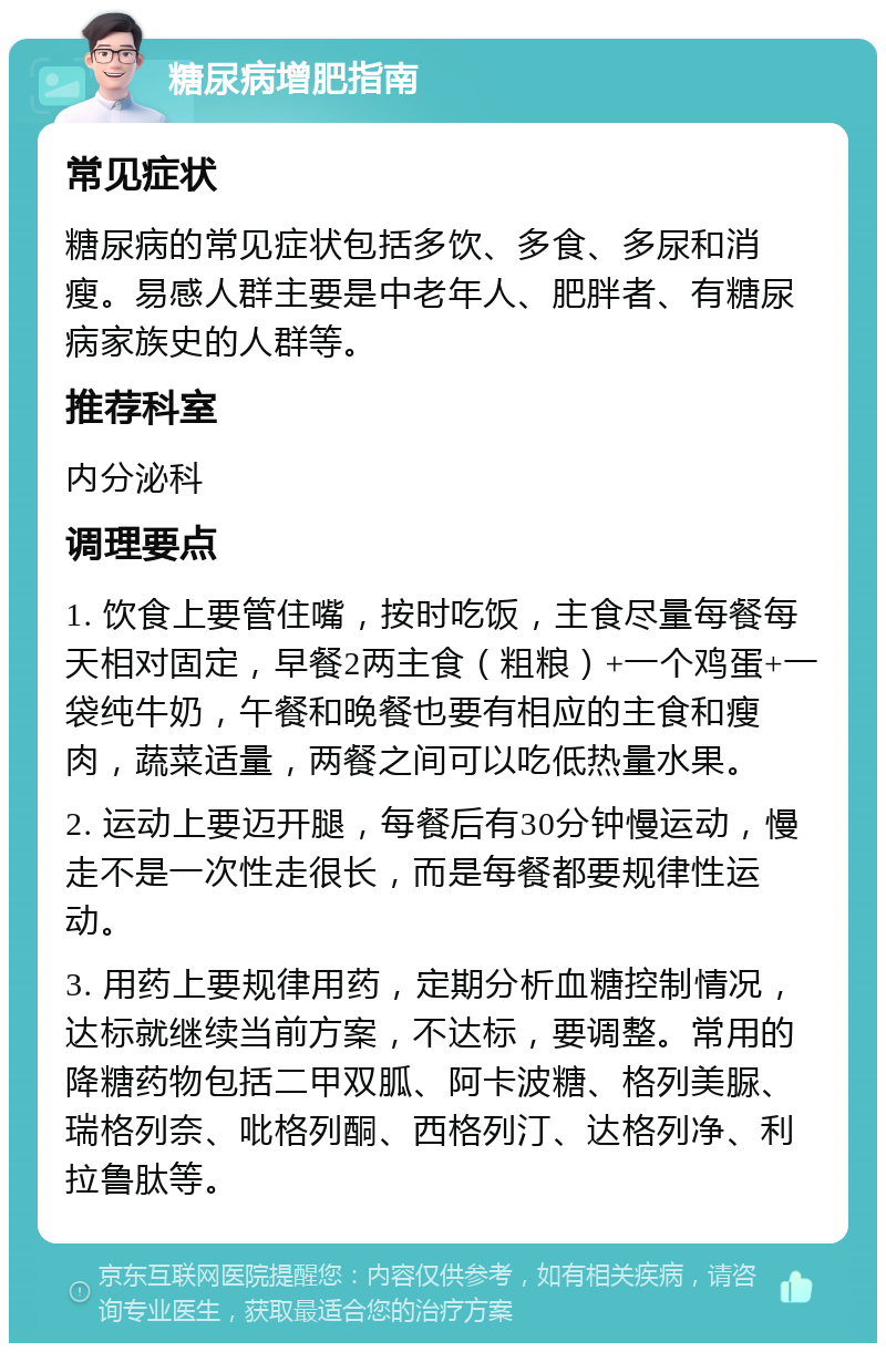 糖尿病增肥指南 常见症状 糖尿病的常见症状包括多饮、多食、多尿和消瘦。易感人群主要是中老年人、肥胖者、有糖尿病家族史的人群等。 推荐科室 内分泌科 调理要点 1. 饮食上要管住嘴，按时吃饭，主食尽量每餐每天相对固定，早餐2两主食（粗粮）+一个鸡蛋+一袋纯牛奶，午餐和晚餐也要有相应的主食和瘦肉，蔬菜适量，两餐之间可以吃低热量水果。 2. 运动上要迈开腿，每餐后有30分钟慢运动，慢走不是一次性走很长，而是每餐都要规律性运动。 3. 用药上要规律用药，定期分析血糖控制情况，达标就继续当前方案，不达标，要调整。常用的降糖药物包括二甲双胍、阿卡波糖、格列美脲、瑞格列奈、吡格列酮、西格列汀、达格列净、利拉鲁肽等。