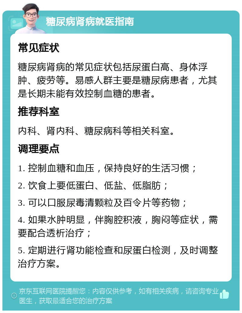 糖尿病肾病就医指南 常见症状 糖尿病肾病的常见症状包括尿蛋白高、身体浮肿、疲劳等。易感人群主要是糖尿病患者，尤其是长期未能有效控制血糖的患者。 推荐科室 内科、肾内科、糖尿病科等相关科室。 调理要点 1. 控制血糖和血压，保持良好的生活习惯； 2. 饮食上要低蛋白、低盐、低脂肪； 3. 可以口服尿毒清颗粒及百令片等药物； 4. 如果水肿明显，伴胸腔积液，胸闷等症状，需要配合透析治疗； 5. 定期进行肾功能检查和尿蛋白检测，及时调整治疗方案。