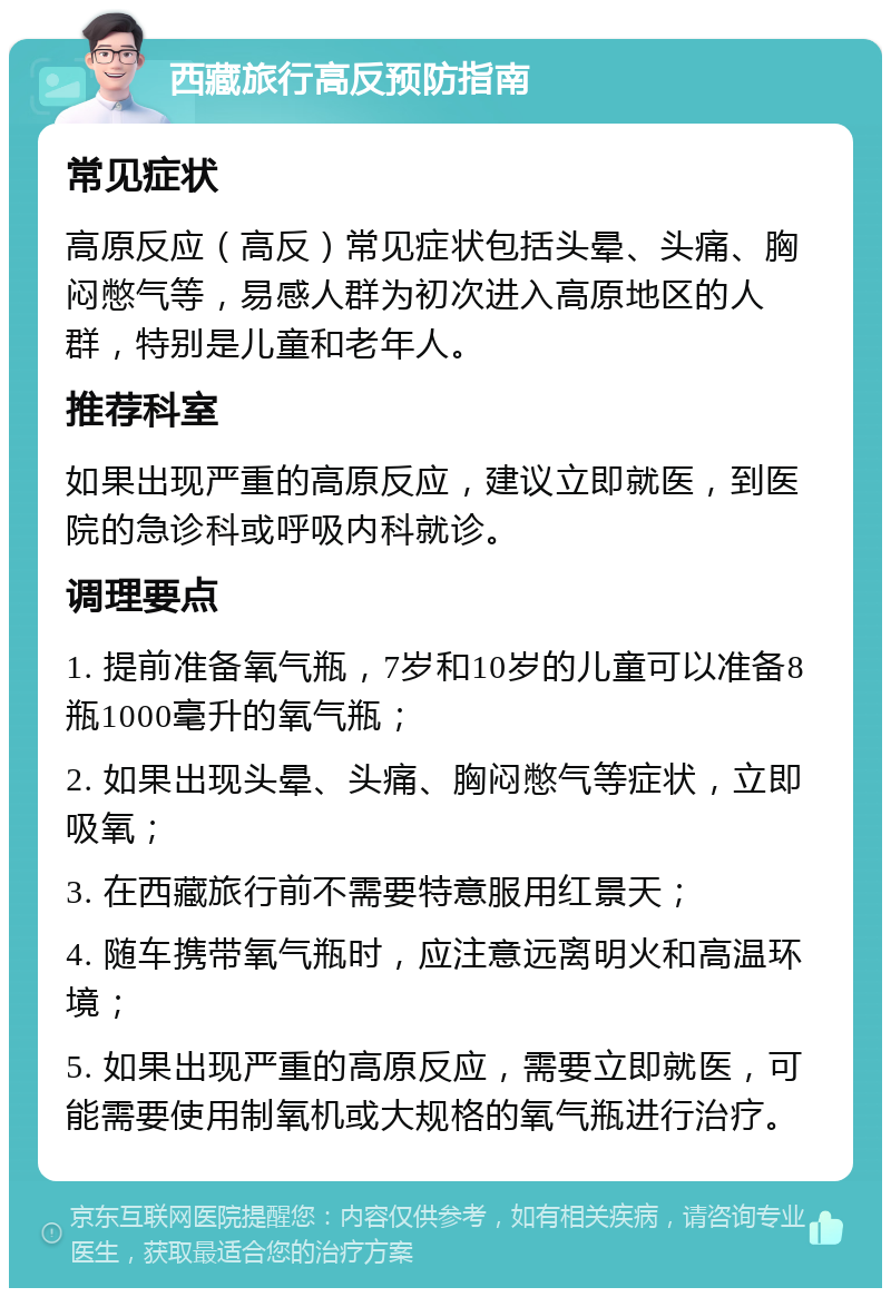 西藏旅行高反预防指南 常见症状 高原反应（高反）常见症状包括头晕、头痛、胸闷憋气等，易感人群为初次进入高原地区的人群，特别是儿童和老年人。 推荐科室 如果出现严重的高原反应，建议立即就医，到医院的急诊科或呼吸内科就诊。 调理要点 1. 提前准备氧气瓶，7岁和10岁的儿童可以准备8瓶1000毫升的氧气瓶； 2. 如果出现头晕、头痛、胸闷憋气等症状，立即吸氧； 3. 在西藏旅行前不需要特意服用红景天； 4. 随车携带氧气瓶时，应注意远离明火和高温环境； 5. 如果出现严重的高原反应，需要立即就医，可能需要使用制氧机或大规格的氧气瓶进行治疗。