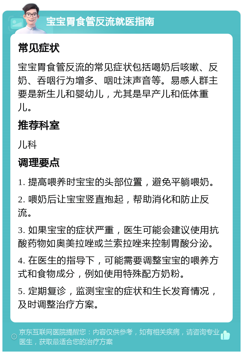 宝宝胃食管反流就医指南 常见症状 宝宝胃食管反流的常见症状包括喝奶后咳嗽、反奶、吞咽行为增多、咽吐沫声音等。易感人群主要是新生儿和婴幼儿，尤其是早产儿和低体重儿。 推荐科室 儿科 调理要点 1. 提高喂养时宝宝的头部位置，避免平躺喂奶。 2. 喂奶后让宝宝竖直抱起，帮助消化和防止反流。 3. 如果宝宝的症状严重，医生可能会建议使用抗酸药物如奥美拉唑或兰索拉唑来控制胃酸分泌。 4. 在医生的指导下，可能需要调整宝宝的喂养方式和食物成分，例如使用特殊配方奶粉。 5. 定期复诊，监测宝宝的症状和生长发育情况，及时调整治疗方案。