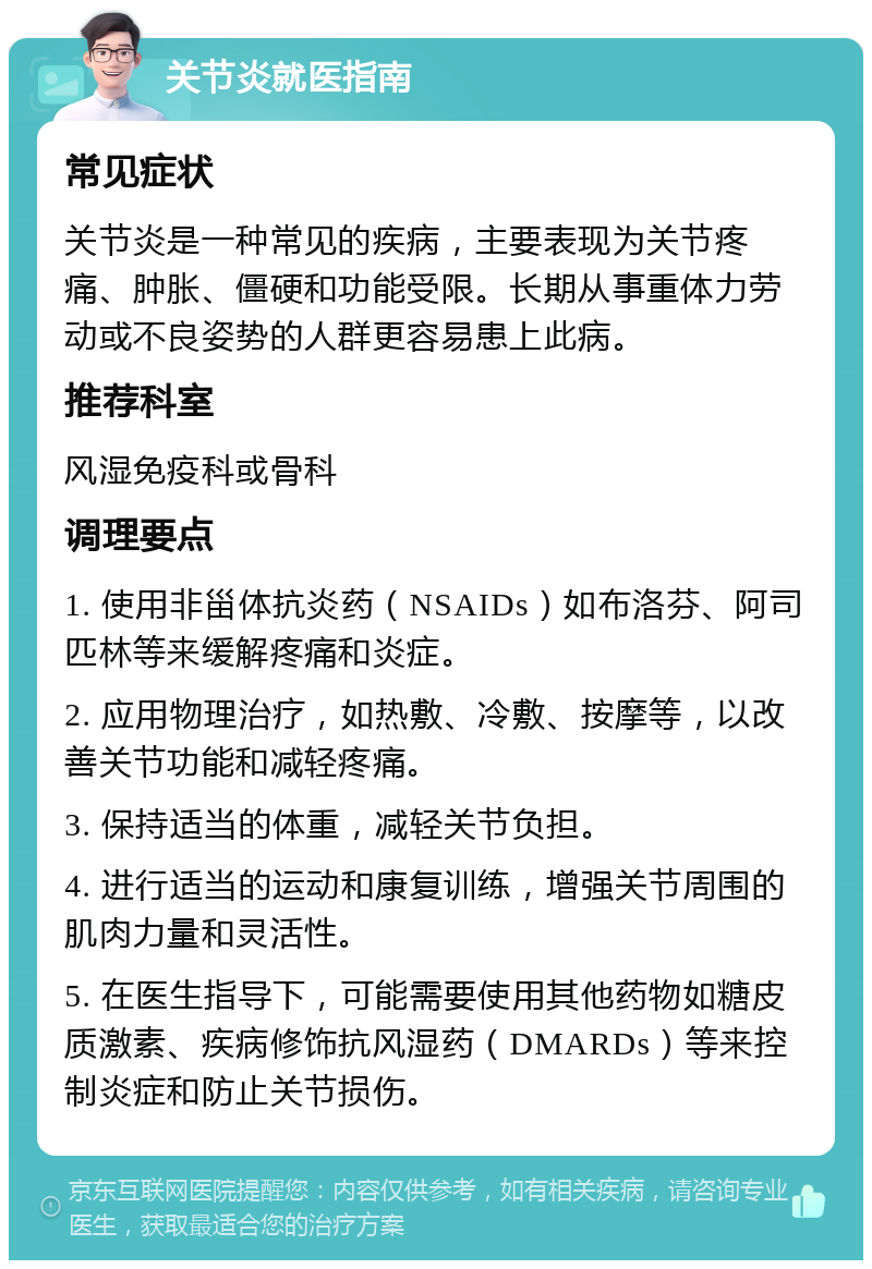 关节炎就医指南 常见症状 关节炎是一种常见的疾病，主要表现为关节疼痛、肿胀、僵硬和功能受限。长期从事重体力劳动或不良姿势的人群更容易患上此病。 推荐科室 风湿免疫科或骨科 调理要点 1. 使用非甾体抗炎药（NSAIDs）如布洛芬、阿司匹林等来缓解疼痛和炎症。 2. 应用物理治疗，如热敷、冷敷、按摩等，以改善关节功能和减轻疼痛。 3. 保持适当的体重，减轻关节负担。 4. 进行适当的运动和康复训练，增强关节周围的肌肉力量和灵活性。 5. 在医生指导下，可能需要使用其他药物如糖皮质激素、疾病修饰抗风湿药（DMARDs）等来控制炎症和防止关节损伤。