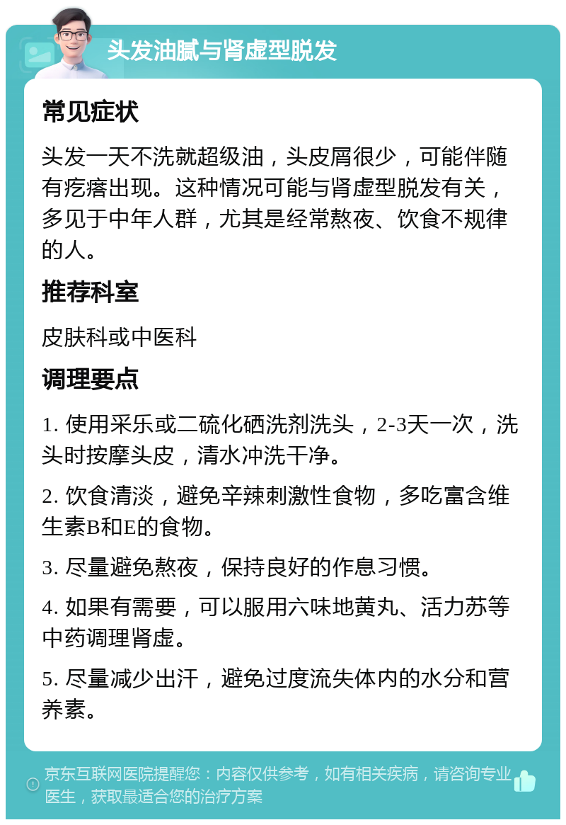 头发油腻与肾虚型脱发 常见症状 头发一天不洗就超级油，头皮屑很少，可能伴随有疙瘩出现。这种情况可能与肾虚型脱发有关，多见于中年人群，尤其是经常熬夜、饮食不规律的人。 推荐科室 皮肤科或中医科 调理要点 1. 使用采乐或二硫化硒洗剂洗头，2-3天一次，洗头时按摩头皮，清水冲洗干净。 2. 饮食清淡，避免辛辣刺激性食物，多吃富含维生素B和E的食物。 3. 尽量避免熬夜，保持良好的作息习惯。 4. 如果有需要，可以服用六味地黄丸、活力苏等中药调理肾虚。 5. 尽量减少出汗，避免过度流失体内的水分和营养素。