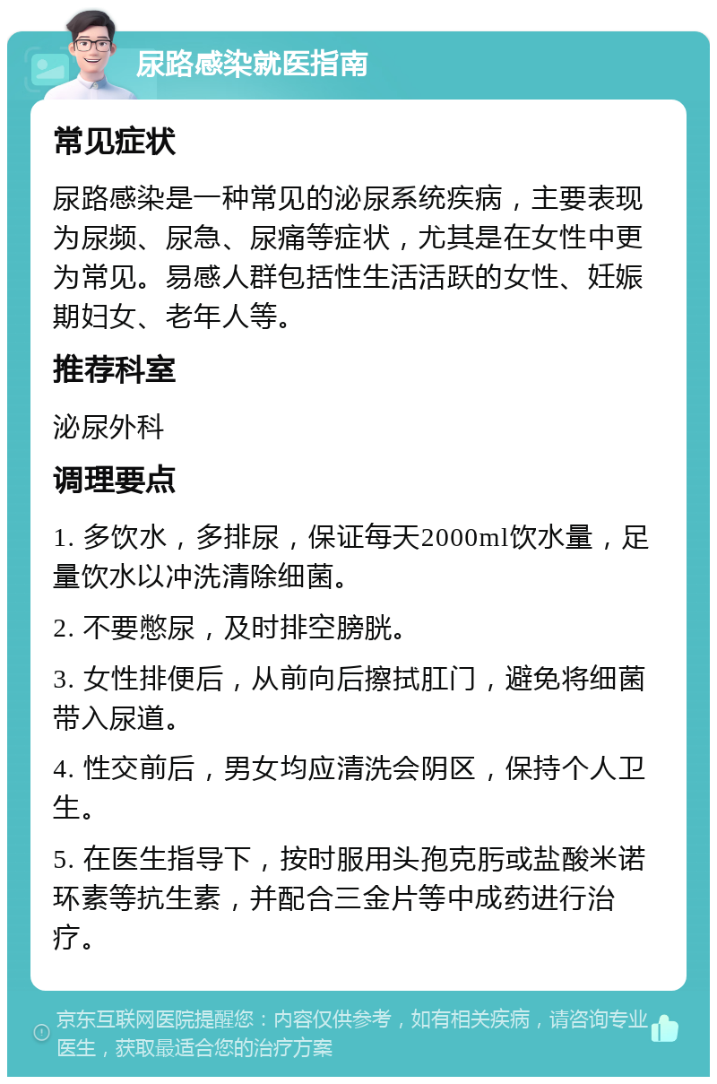 尿路感染就医指南 常见症状 尿路感染是一种常见的泌尿系统疾病，主要表现为尿频、尿急、尿痛等症状，尤其是在女性中更为常见。易感人群包括性生活活跃的女性、妊娠期妇女、老年人等。 推荐科室 泌尿外科 调理要点 1. 多饮水，多排尿，保证每天2000ml饮水量，足量饮水以冲洗清除细菌。 2. 不要憋尿，及时排空膀胱。 3. 女性排便后，从前向后擦拭肛门，避免将细菌带入尿道。 4. 性交前后，男女均应清洗会阴区，保持个人卫生。 5. 在医生指导下，按时服用头孢克肟或盐酸米诺环素等抗生素，并配合三金片等中成药进行治疗。