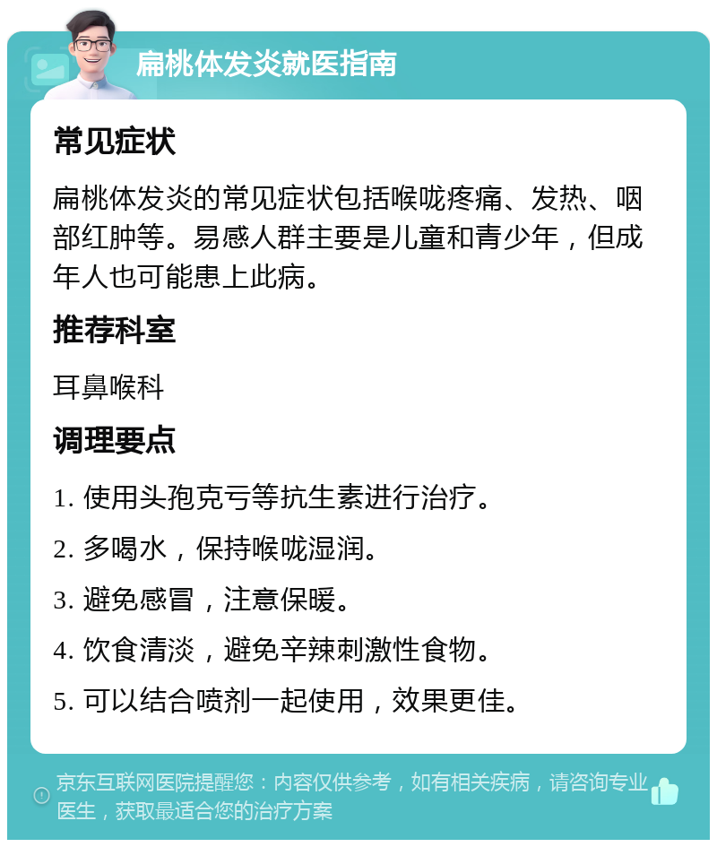 扁桃体发炎就医指南 常见症状 扁桃体发炎的常见症状包括喉咙疼痛、发热、咽部红肿等。易感人群主要是儿童和青少年，但成年人也可能患上此病。 推荐科室 耳鼻喉科 调理要点 1. 使用头孢克亏等抗生素进行治疗。 2. 多喝水，保持喉咙湿润。 3. 避免感冒，注意保暖。 4. 饮食清淡，避免辛辣刺激性食物。 5. 可以结合喷剂一起使用，效果更佳。