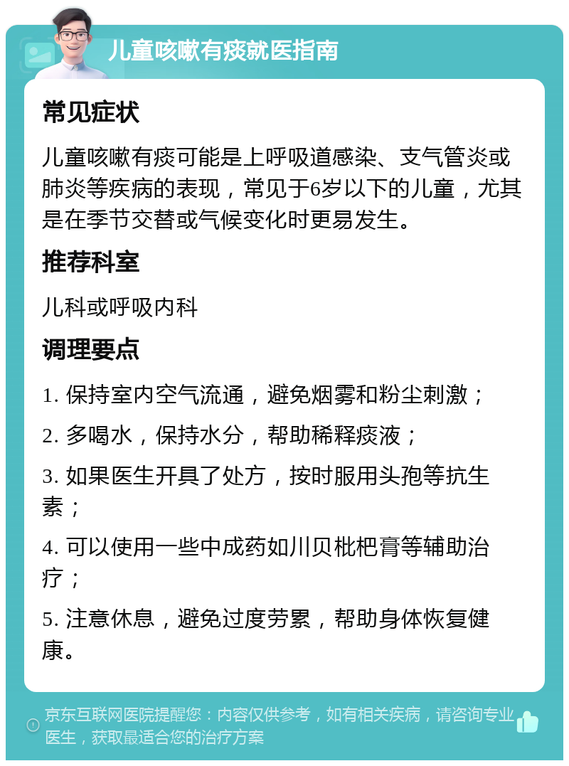 儿童咳嗽有痰就医指南 常见症状 儿童咳嗽有痰可能是上呼吸道感染、支气管炎或肺炎等疾病的表现，常见于6岁以下的儿童，尤其是在季节交替或气候变化时更易发生。 推荐科室 儿科或呼吸内科 调理要点 1. 保持室内空气流通，避免烟雾和粉尘刺激； 2. 多喝水，保持水分，帮助稀释痰液； 3. 如果医生开具了处方，按时服用头孢等抗生素； 4. 可以使用一些中成药如川贝枇杷膏等辅助治疗； 5. 注意休息，避免过度劳累，帮助身体恢复健康。