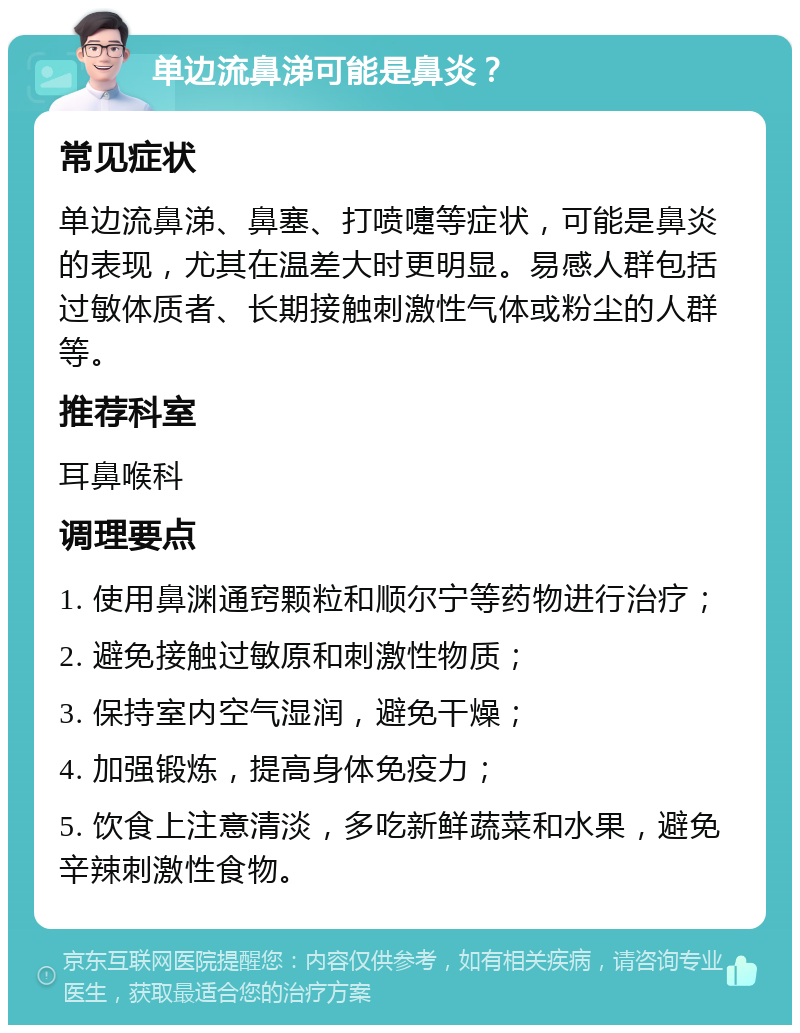 单边流鼻涕可能是鼻炎？ 常见症状 单边流鼻涕、鼻塞、打喷嚏等症状，可能是鼻炎的表现，尤其在温差大时更明显。易感人群包括过敏体质者、长期接触刺激性气体或粉尘的人群等。 推荐科室 耳鼻喉科 调理要点 1. 使用鼻渊通窍颗粒和顺尔宁等药物进行治疗； 2. 避免接触过敏原和刺激性物质； 3. 保持室内空气湿润，避免干燥； 4. 加强锻炼，提高身体免疫力； 5. 饮食上注意清淡，多吃新鲜蔬菜和水果，避免辛辣刺激性食物。