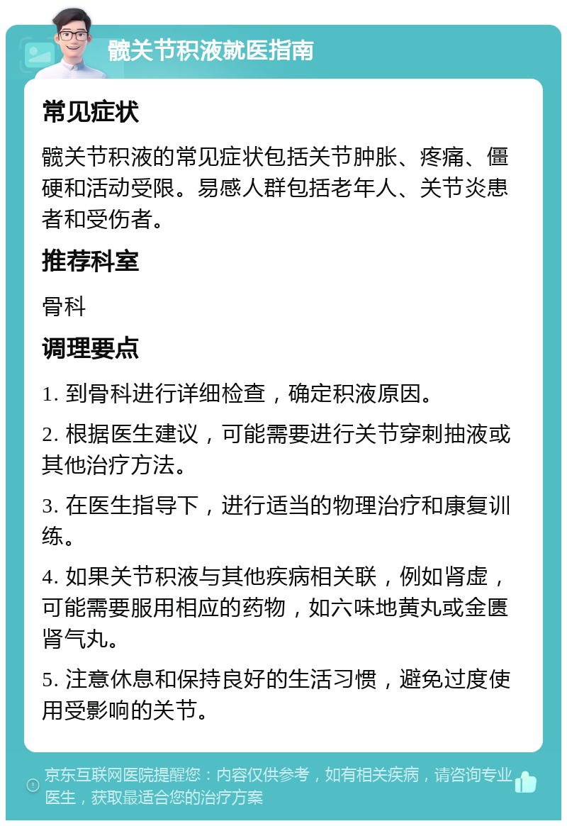 髋关节积液就医指南 常见症状 髋关节积液的常见症状包括关节肿胀、疼痛、僵硬和活动受限。易感人群包括老年人、关节炎患者和受伤者。 推荐科室 骨科 调理要点 1. 到骨科进行详细检查，确定积液原因。 2. 根据医生建议，可能需要进行关节穿刺抽液或其他治疗方法。 3. 在医生指导下，进行适当的物理治疗和康复训练。 4. 如果关节积液与其他疾病相关联，例如肾虚，可能需要服用相应的药物，如六味地黄丸或金匮肾气丸。 5. 注意休息和保持良好的生活习惯，避免过度使用受影响的关节。