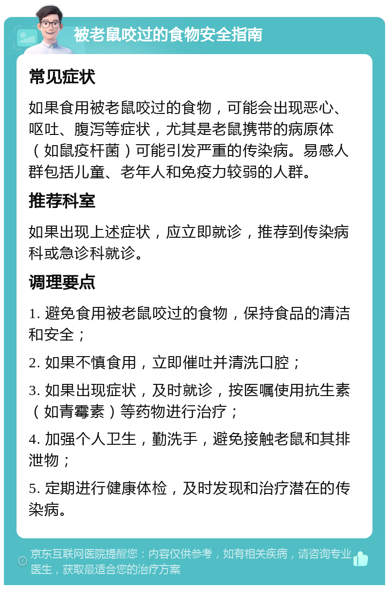 被老鼠咬过的食物安全指南 常见症状 如果食用被老鼠咬过的食物，可能会出现恶心、呕吐、腹泻等症状，尤其是老鼠携带的病原体（如鼠疫杆菌）可能引发严重的传染病。易感人群包括儿童、老年人和免疫力较弱的人群。 推荐科室 如果出现上述症状，应立即就诊，推荐到传染病科或急诊科就诊。 调理要点 1. 避免食用被老鼠咬过的食物，保持食品的清洁和安全； 2. 如果不慎食用，立即催吐并清洗口腔； 3. 如果出现症状，及时就诊，按医嘱使用抗生素（如青霉素）等药物进行治疗； 4. 加强个人卫生，勤洗手，避免接触老鼠和其排泄物； 5. 定期进行健康体检，及时发现和治疗潜在的传染病。