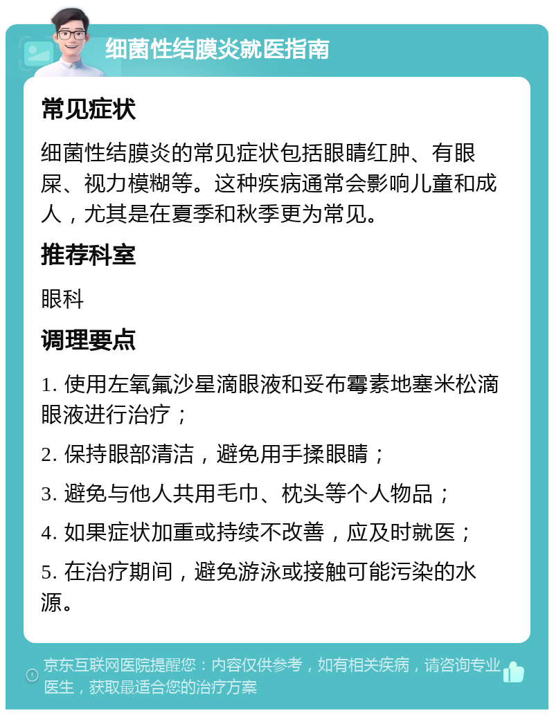 细菌性结膜炎就医指南 常见症状 细菌性结膜炎的常见症状包括眼睛红肿、有眼屎、视力模糊等。这种疾病通常会影响儿童和成人，尤其是在夏季和秋季更为常见。 推荐科室 眼科 调理要点 1. 使用左氧氟沙星滴眼液和妥布霉素地塞米松滴眼液进行治疗； 2. 保持眼部清洁，避免用手揉眼睛； 3. 避免与他人共用毛巾、枕头等个人物品； 4. 如果症状加重或持续不改善，应及时就医； 5. 在治疗期间，避免游泳或接触可能污染的水源。