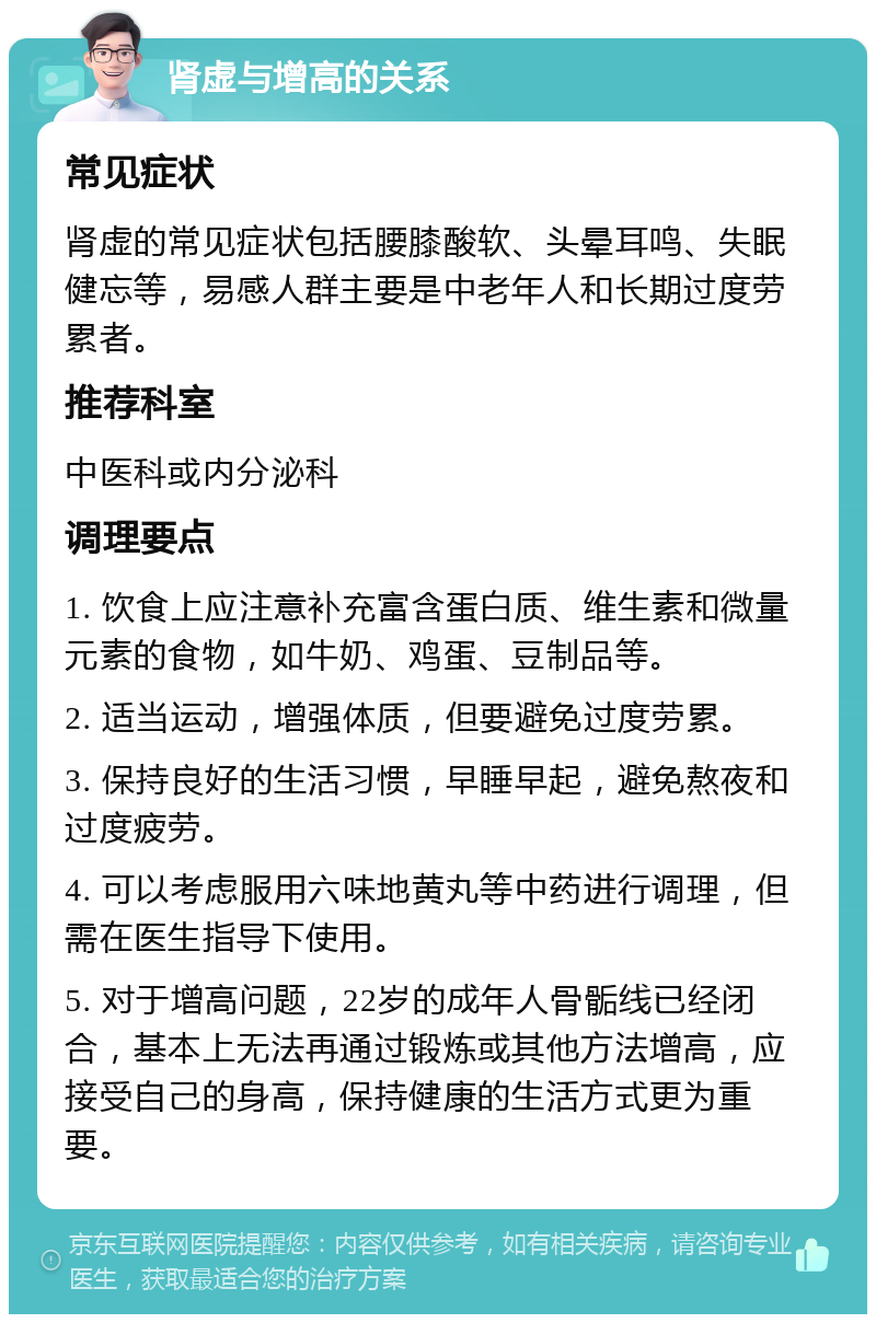 肾虚与增高的关系 常见症状 肾虚的常见症状包括腰膝酸软、头晕耳鸣、失眠健忘等，易感人群主要是中老年人和长期过度劳累者。 推荐科室 中医科或内分泌科 调理要点 1. 饮食上应注意补充富含蛋白质、维生素和微量元素的食物，如牛奶、鸡蛋、豆制品等。 2. 适当运动，增强体质，但要避免过度劳累。 3. 保持良好的生活习惯，早睡早起，避免熬夜和过度疲劳。 4. 可以考虑服用六味地黄丸等中药进行调理，但需在医生指导下使用。 5. 对于增高问题，22岁的成年人骨骺线已经闭合，基本上无法再通过锻炼或其他方法增高，应接受自己的身高，保持健康的生活方式更为重要。