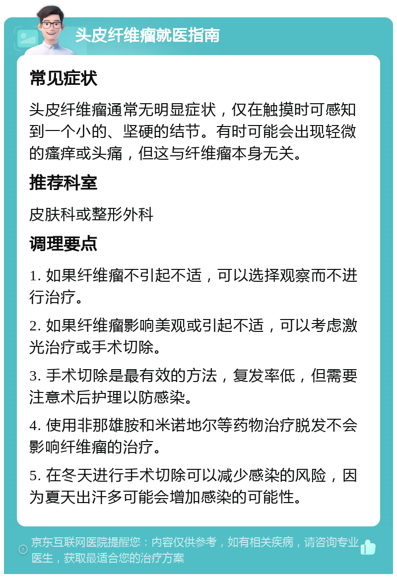 头皮纤维瘤就医指南 常见症状 头皮纤维瘤通常无明显症状，仅在触摸时可感知到一个小的、坚硬的结节。有时可能会出现轻微的瘙痒或头痛，但这与纤维瘤本身无关。 推荐科室 皮肤科或整形外科 调理要点 1. 如果纤维瘤不引起不适，可以选择观察而不进行治疗。 2. 如果纤维瘤影响美观或引起不适，可以考虑激光治疗或手术切除。 3. 手术切除是最有效的方法，复发率低，但需要注意术后护理以防感染。 4. 使用非那雄胺和米诺地尔等药物治疗脱发不会影响纤维瘤的治疗。 5. 在冬天进行手术切除可以减少感染的风险，因为夏天出汗多可能会增加感染的可能性。