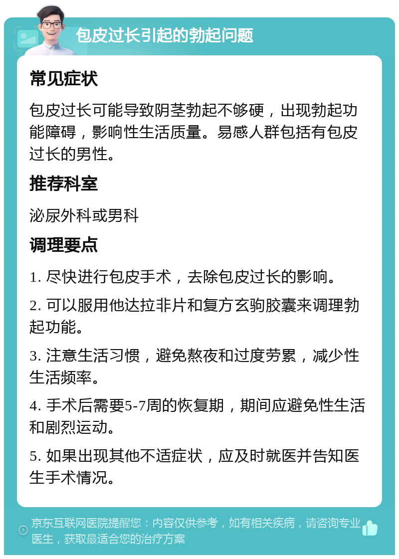 包皮过长引起的勃起问题 常见症状 包皮过长可能导致阴茎勃起不够硬，出现勃起功能障碍，影响性生活质量。易感人群包括有包皮过长的男性。 推荐科室 泌尿外科或男科 调理要点 1. 尽快进行包皮手术，去除包皮过长的影响。 2. 可以服用他达拉非片和复方玄驹胶囊来调理勃起功能。 3. 注意生活习惯，避免熬夜和过度劳累，减少性生活频率。 4. 手术后需要5-7周的恢复期，期间应避免性生活和剧烈运动。 5. 如果出现其他不适症状，应及时就医并告知医生手术情况。