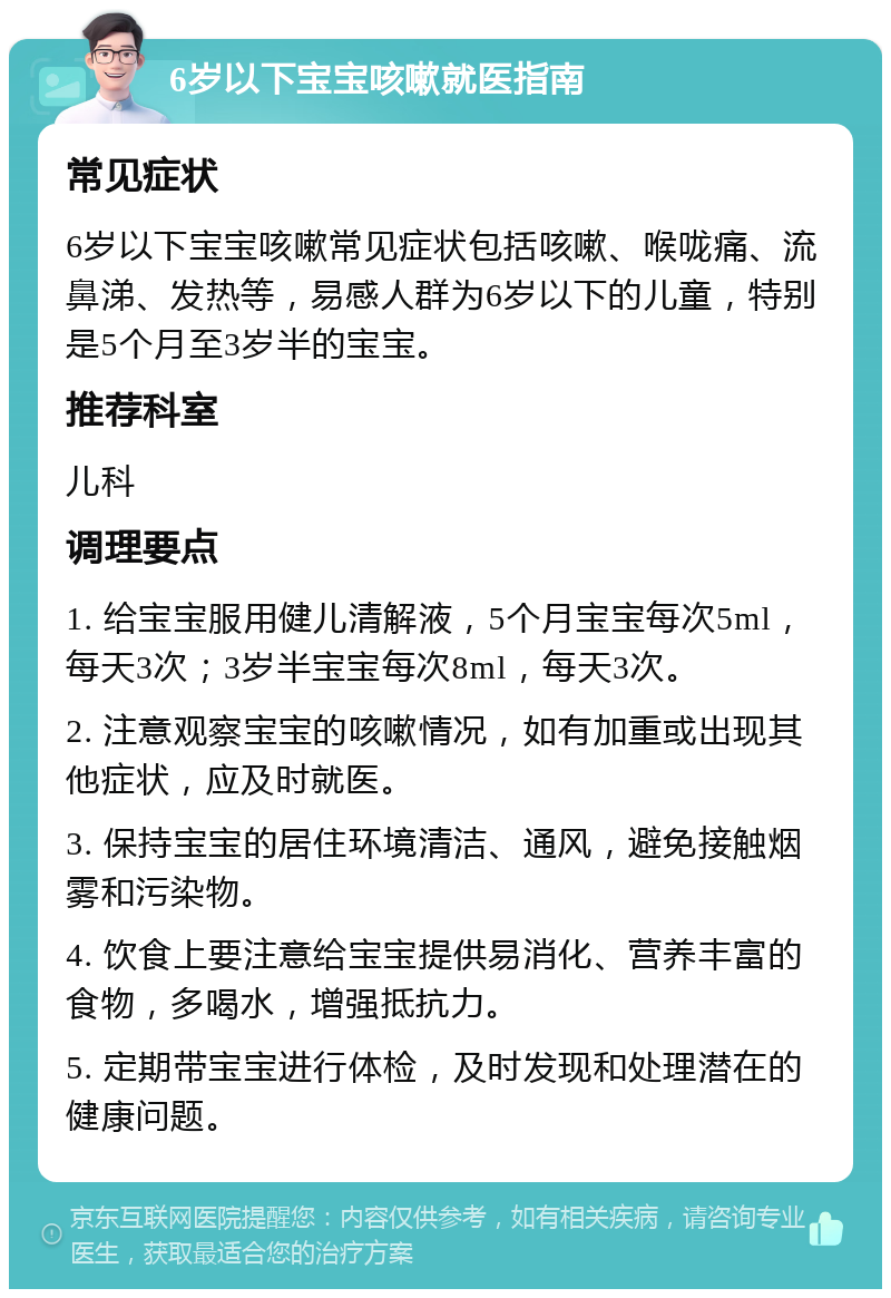 6岁以下宝宝咳嗽就医指南 常见症状 6岁以下宝宝咳嗽常见症状包括咳嗽、喉咙痛、流鼻涕、发热等，易感人群为6岁以下的儿童，特别是5个月至3岁半的宝宝。 推荐科室 儿科 调理要点 1. 给宝宝服用健儿清解液，5个月宝宝每次5ml，每天3次；3岁半宝宝每次8ml，每天3次。 2. 注意观察宝宝的咳嗽情况，如有加重或出现其他症状，应及时就医。 3. 保持宝宝的居住环境清洁、通风，避免接触烟雾和污染物。 4. 饮食上要注意给宝宝提供易消化、营养丰富的食物，多喝水，增强抵抗力。 5. 定期带宝宝进行体检，及时发现和处理潜在的健康问题。