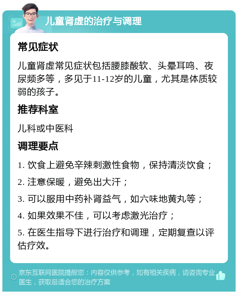 儿童肾虚的治疗与调理 常见症状 儿童肾虚常见症状包括腰膝酸软、头晕耳鸣、夜尿频多等，多见于11-12岁的儿童，尤其是体质较弱的孩子。 推荐科室 儿科或中医科 调理要点 1. 饮食上避免辛辣刺激性食物，保持清淡饮食； 2. 注意保暖，避免出大汗； 3. 可以服用中药补肾益气，如六味地黄丸等； 4. 如果效果不佳，可以考虑激光治疗； 5. 在医生指导下进行治疗和调理，定期复查以评估疗效。