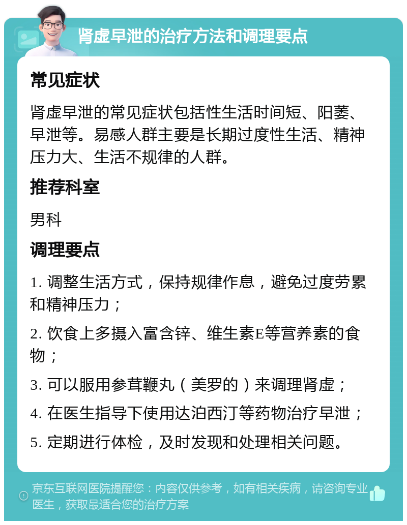 肾虚早泄的治疗方法和调理要点 常见症状 肾虚早泄的常见症状包括性生活时间短、阳萎、早泄等。易感人群主要是长期过度性生活、精神压力大、生活不规律的人群。 推荐科室 男科 调理要点 1. 调整生活方式，保持规律作息，避免过度劳累和精神压力； 2. 饮食上多摄入富含锌、维生素E等营养素的食物； 3. 可以服用参茸鞭丸（美罗的）来调理肾虚； 4. 在医生指导下使用达泊西汀等药物治疗早泄； 5. 定期进行体检，及时发现和处理相关问题。