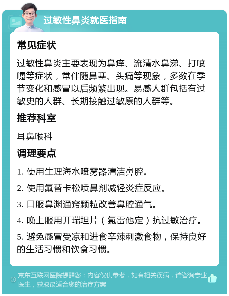 过敏性鼻炎就医指南 常见症状 过敏性鼻炎主要表现为鼻痒、流清水鼻涕、打喷嚏等症状，常伴随鼻塞、头痛等现象，多数在季节变化和感冒以后频繁出现。易感人群包括有过敏史的人群、长期接触过敏原的人群等。 推荐科室 耳鼻喉科 调理要点 1. 使用生理海水喷雾器清洁鼻腔。 2. 使用氟替卡松喷鼻剂减轻炎症反应。 3. 口服鼻渊通窍颗粒改善鼻腔通气。 4. 晚上服用开瑞坦片（氯雷他定）抗过敏治疗。 5. 避免感冒受凉和进食辛辣刺激食物，保持良好的生活习惯和饮食习惯。