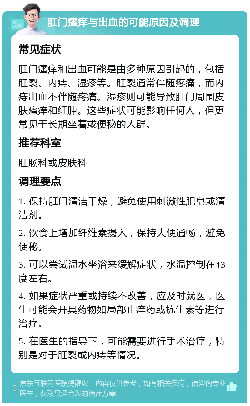 肛门瘙痒与出血的可能原因及调理 常见症状 肛门瘙痒和出血可能是由多种原因引起的，包括肛裂、内痔、湿疹等。肛裂通常伴随疼痛，而内痔出血不伴随疼痛。湿疹则可能导致肛门周围皮肤瘙痒和红肿。这些症状可能影响任何人，但更常见于长期坐着或便秘的人群。 推荐科室 肛肠科或皮肤科 调理要点 1. 保持肛门清洁干燥，避免使用刺激性肥皂或清洁剂。 2. 饮食上增加纤维素摄入，保持大便通畅，避免便秘。 3. 可以尝试温水坐浴来缓解症状，水温控制在43度左右。 4. 如果症状严重或持续不改善，应及时就医，医生可能会开具药物如局部止痒药或抗生素等进行治疗。 5. 在医生的指导下，可能需要进行手术治疗，特别是对于肛裂或内痔等情况。