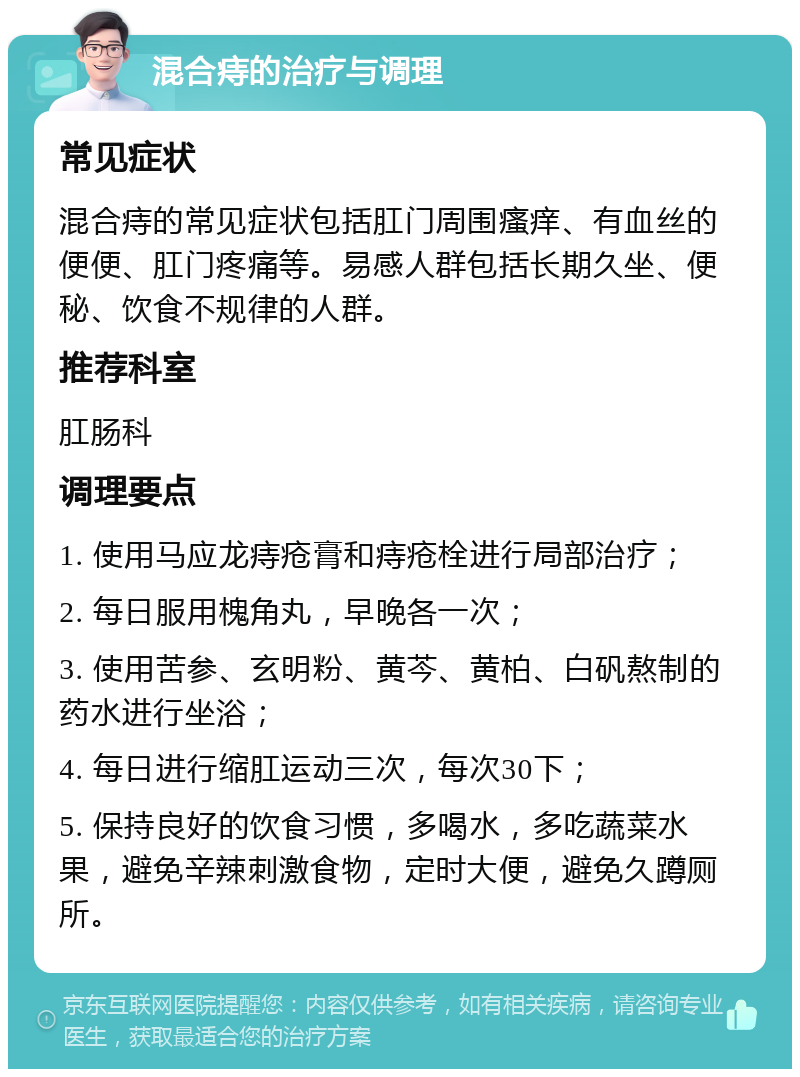 混合痔的治疗与调理 常见症状 混合痔的常见症状包括肛门周围瘙痒、有血丝的便便、肛门疼痛等。易感人群包括长期久坐、便秘、饮食不规律的人群。 推荐科室 肛肠科 调理要点 1. 使用马应龙痔疮膏和痔疮栓进行局部治疗； 2. 每日服用槐角丸，早晚各一次； 3. 使用苦参、玄明粉、黄芩、黄柏、白矾熬制的药水进行坐浴； 4. 每日进行缩肛运动三次，每次30下； 5. 保持良好的饮食习惯，多喝水，多吃蔬菜水果，避免辛辣刺激食物，定时大便，避免久蹲厕所。