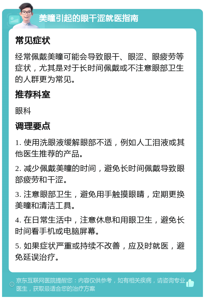 美瞳引起的眼干涩就医指南 常见症状 经常佩戴美瞳可能会导致眼干、眼涩、眼疲劳等症状，尤其是对于长时间佩戴或不注意眼部卫生的人群更为常见。 推荐科室 眼科 调理要点 1. 使用洗眼液缓解眼部不适，例如人工泪液或其他医生推荐的产品。 2. 减少佩戴美瞳的时间，避免长时间佩戴导致眼部疲劳和干涩。 3. 注意眼部卫生，避免用手触摸眼睛，定期更换美瞳和清洁工具。 4. 在日常生活中，注意休息和用眼卫生，避免长时间看手机或电脑屏幕。 5. 如果症状严重或持续不改善，应及时就医，避免延误治疗。