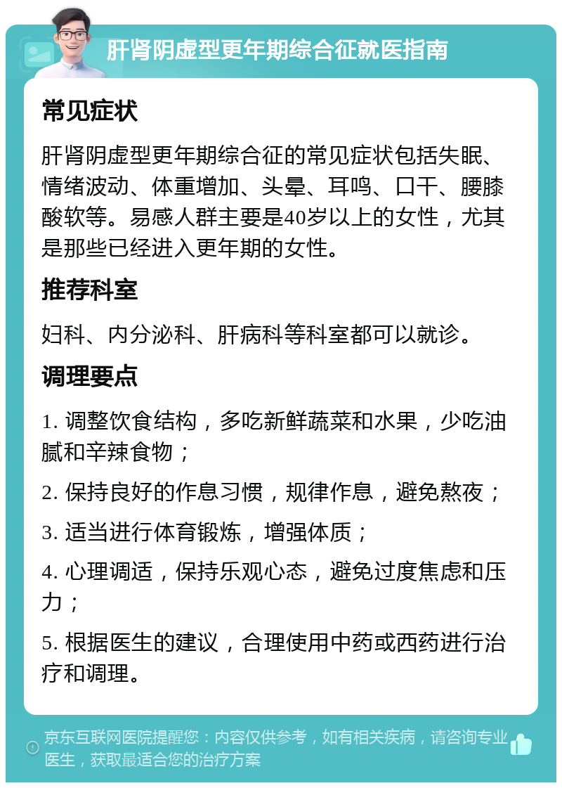 肝肾阴虚型更年期综合征就医指南 常见症状 肝肾阴虚型更年期综合征的常见症状包括失眠、情绪波动、体重增加、头晕、耳鸣、口干、腰膝酸软等。易感人群主要是40岁以上的女性，尤其是那些已经进入更年期的女性。 推荐科室 妇科、内分泌科、肝病科等科室都可以就诊。 调理要点 1. 调整饮食结构，多吃新鲜蔬菜和水果，少吃油腻和辛辣食物； 2. 保持良好的作息习惯，规律作息，避免熬夜； 3. 适当进行体育锻炼，增强体质； 4. 心理调适，保持乐观心态，避免过度焦虑和压力； 5. 根据医生的建议，合理使用中药或西药进行治疗和调理。