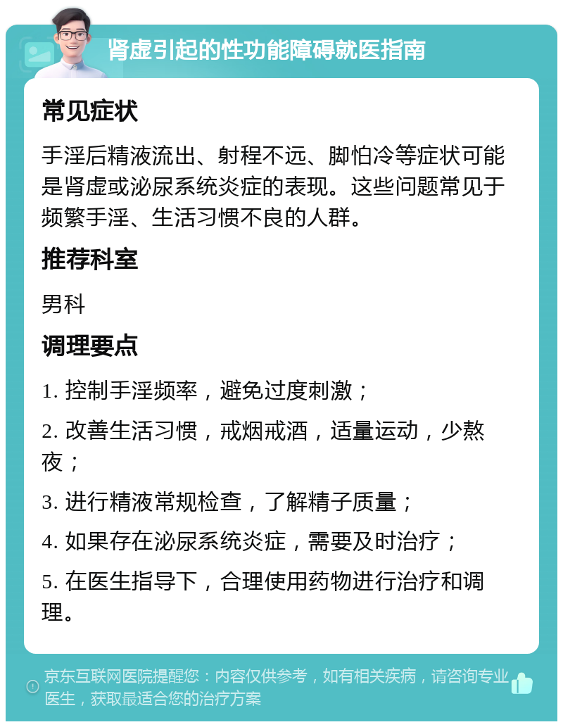 肾虚引起的性功能障碍就医指南 常见症状 手淫后精液流出、射程不远、脚怕冷等症状可能是肾虚或泌尿系统炎症的表现。这些问题常见于频繁手淫、生活习惯不良的人群。 推荐科室 男科 调理要点 1. 控制手淫频率，避免过度刺激； 2. 改善生活习惯，戒烟戒酒，适量运动，少熬夜； 3. 进行精液常规检查，了解精子质量； 4. 如果存在泌尿系统炎症，需要及时治疗； 5. 在医生指导下，合理使用药物进行治疗和调理。