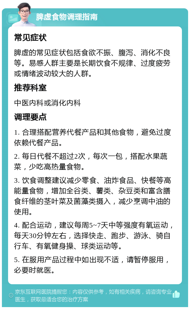 脾虚食物调理指南 常见症状 脾虚的常见症状包括食欲不振、腹泻、消化不良等。易感人群主要是长期饮食不规律、过度疲劳或情绪波动较大的人群。 推荐科室 中医内科或消化内科 调理要点 1. 合理搭配营养代餐产品和其他食物，避免过度依赖代餐产品。 2. 每日代餐不超过2次，每次一包，搭配水果蔬菜，少吃高热量食物。 3. 饮食调整建议减少零食、油炸食品、快餐等高能量食物，增加全谷类、薯类、杂豆类和富含膳食纤维的茎叶菜及菌藻类摄入，减少烹调中油的使用。 4. 配合运动，建议每周5~7天中等强度有氧运动，每天30分钟左右，选择快走、跑步、游泳、骑自行车、有氧健身操、球类运动等。 5. 在服用产品过程中如出现不适，请暂停服用，必要时就医。