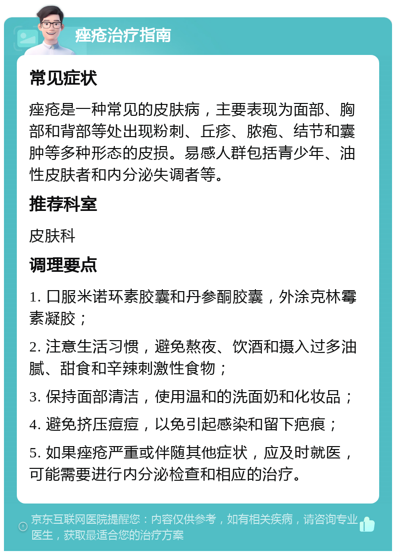 痤疮治疗指南 常见症状 痤疮是一种常见的皮肤病，主要表现为面部、胸部和背部等处出现粉刺、丘疹、脓疱、结节和囊肿等多种形态的皮损。易感人群包括青少年、油性皮肤者和内分泌失调者等。 推荐科室 皮肤科 调理要点 1. 口服米诺环素胶囊和丹参酮胶囊，外涂克林霉素凝胶； 2. 注意生活习惯，避免熬夜、饮酒和摄入过多油腻、甜食和辛辣刺激性食物； 3. 保持面部清洁，使用温和的洗面奶和化妆品； 4. 避免挤压痘痘，以免引起感染和留下疤痕； 5. 如果痤疮严重或伴随其他症状，应及时就医，可能需要进行内分泌检查和相应的治疗。