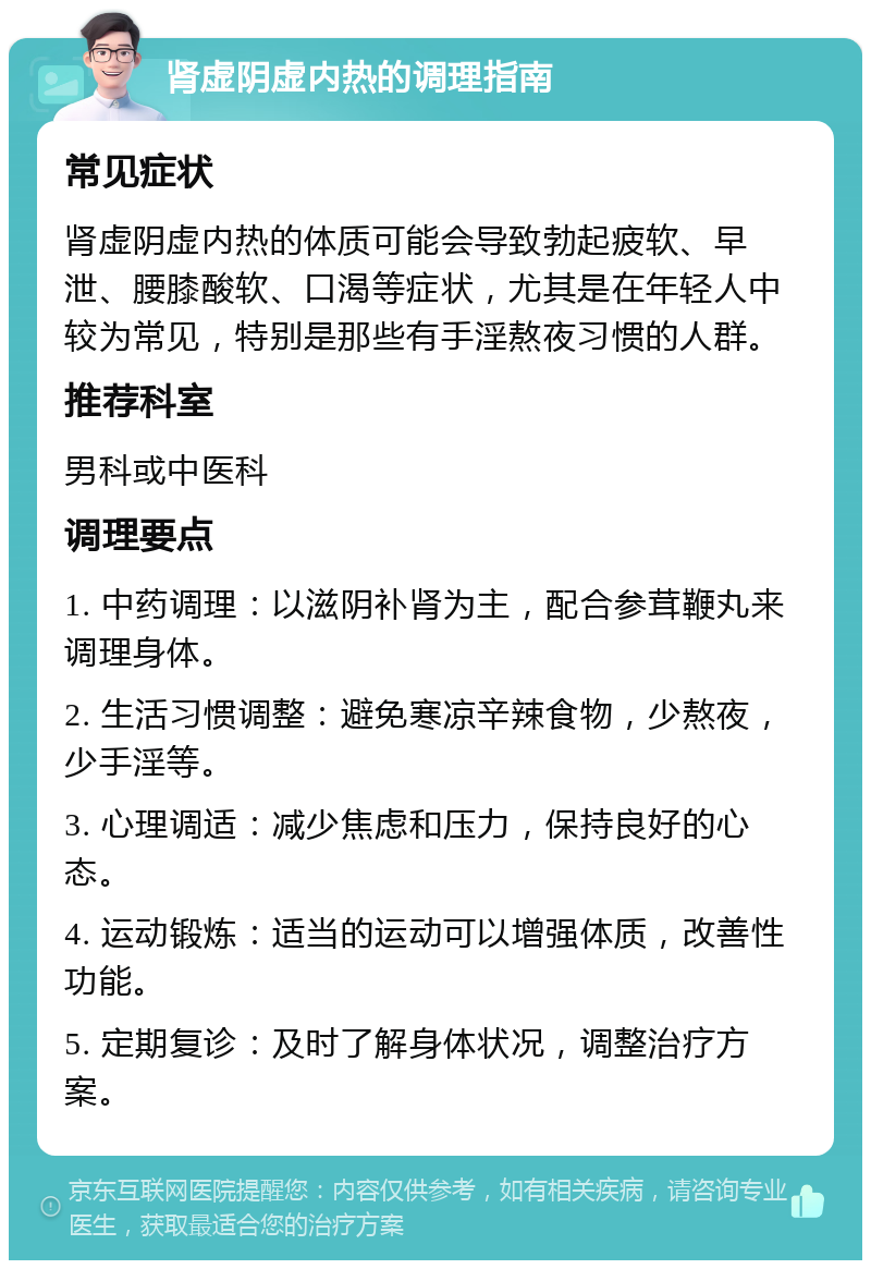 肾虚阴虚内热的调理指南 常见症状 肾虚阴虚内热的体质可能会导致勃起疲软、早泄、腰膝酸软、口渴等症状，尤其是在年轻人中较为常见，特别是那些有手淫熬夜习惯的人群。 推荐科室 男科或中医科 调理要点 1. 中药调理：以滋阴补肾为主，配合参茸鞭丸来调理身体。 2. 生活习惯调整：避免寒凉辛辣食物，少熬夜，少手淫等。 3. 心理调适：减少焦虑和压力，保持良好的心态。 4. 运动锻炼：适当的运动可以增强体质，改善性功能。 5. 定期复诊：及时了解身体状况，调整治疗方案。