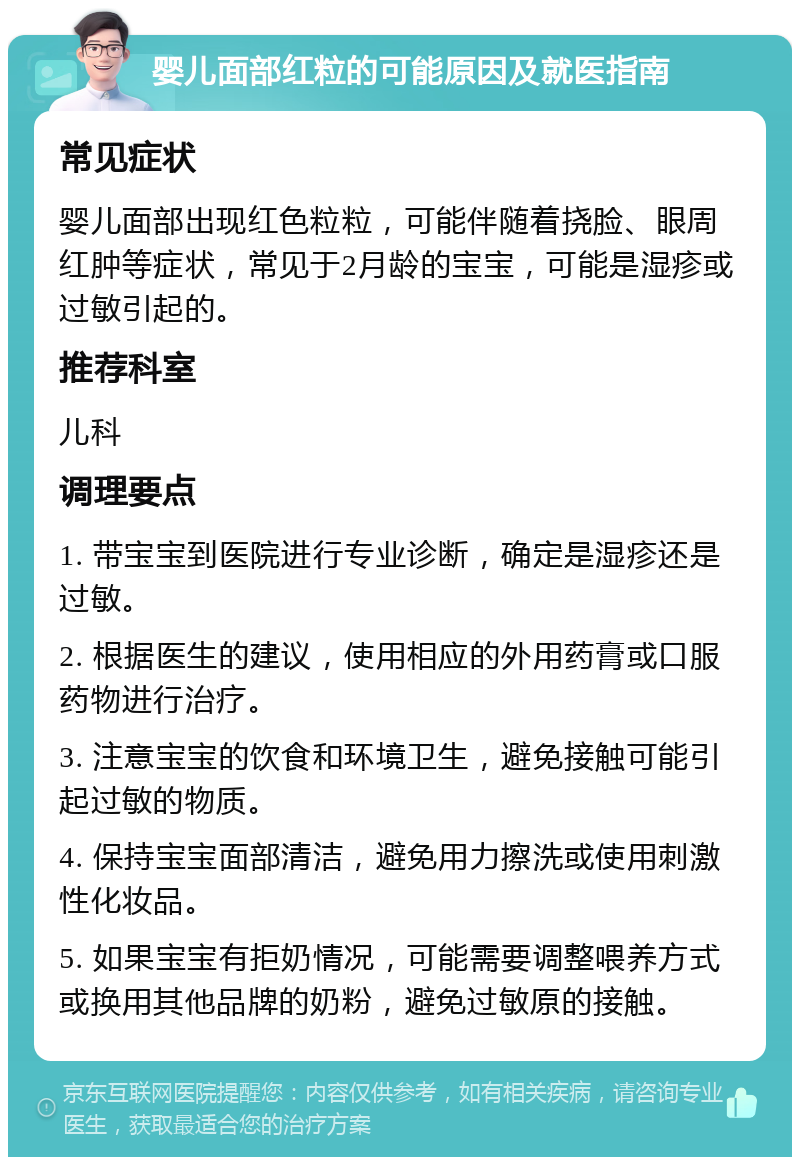 婴儿面部红粒的可能原因及就医指南 常见症状 婴儿面部出现红色粒粒，可能伴随着挠脸、眼周红肿等症状，常见于2月龄的宝宝，可能是湿疹或过敏引起的。 推荐科室 儿科 调理要点 1. 带宝宝到医院进行专业诊断，确定是湿疹还是过敏。 2. 根据医生的建议，使用相应的外用药膏或口服药物进行治疗。 3. 注意宝宝的饮食和环境卫生，避免接触可能引起过敏的物质。 4. 保持宝宝面部清洁，避免用力擦洗或使用刺激性化妆品。 5. 如果宝宝有拒奶情况，可能需要调整喂养方式或换用其他品牌的奶粉，避免过敏原的接触。